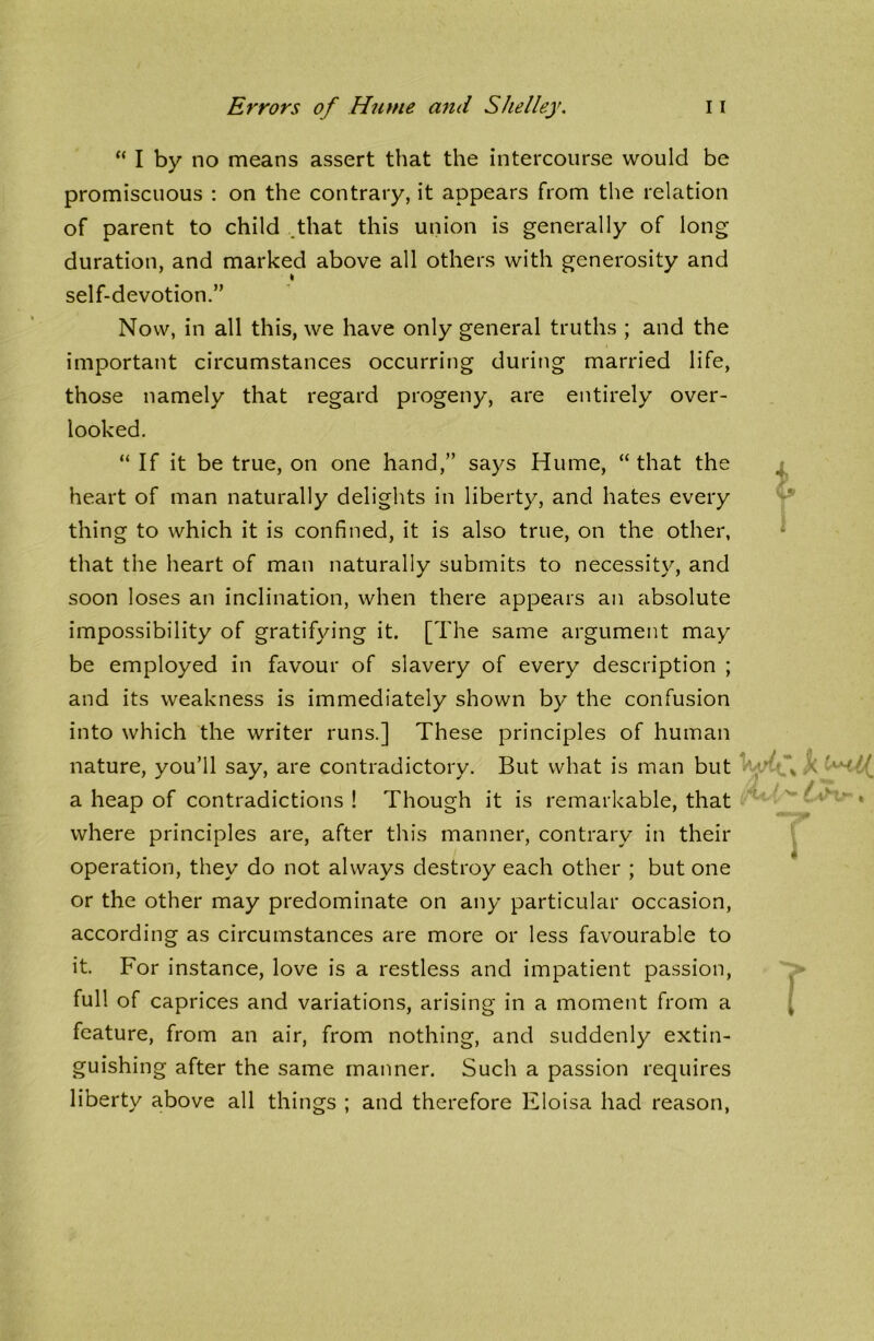 “ I by no means assert that the intercourse would be promiscuous : on the contrary, it appears from the relation of parent to child that this union is generally of long duration, and marked above all others with generosity and I self-devotion.” Now, in all this, we have only general truths ; and the important circumstances occurring during married life, those namely that regard progeny, are entirely over- looked. “ If it be true, on one hand,” says Hume, “ that the heart of man naturally delights in liberty, and hates every thing to which it is confined, it is also true, on the other, that the heart of man naturally submits to necessity, and soon loses an inclination, when there appears an absolute impossibility of gratifying it. [The same argument may be employed in favour of slavery of every description ; and its weakness is immediately shown by the confusion into which the writer runs.] These principles of human nature, you’ll say, are contradictory. But what is man but a heap of contradictions ! Though it is remarkable, that where principles are, after this manner, contrary in their operation, they do not always destroy each other ; but one or the other may predominate on any particular occasion, according as circumstances are more or less favourable to it. For instance, love is a restless and impatient passion, full of caprices and variations, arising in a moment from a feature, from an air, from nothing, and suddenly extin- guishing after the same manner. Such a passion requires liberty above all things ; and therefore Eloisa had reason,