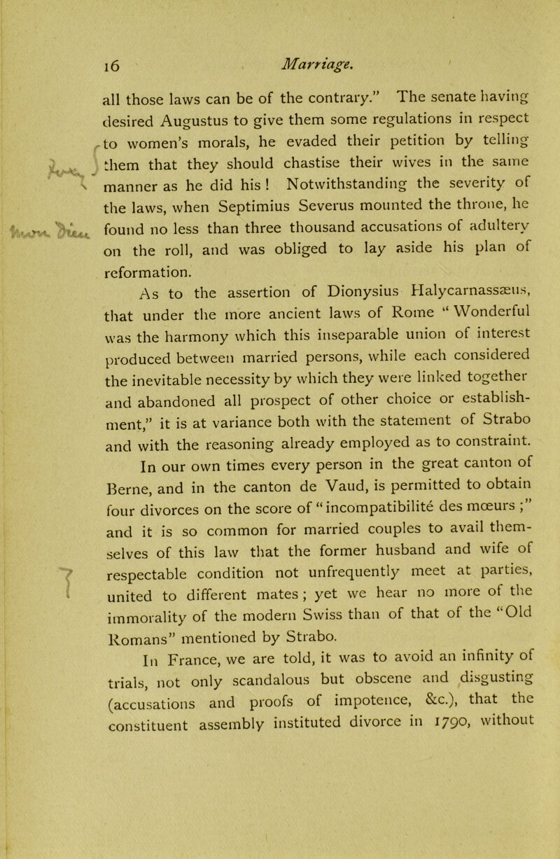 all those laws can be of the contrary.” The senate having desired Augustus to give them some regulations in respect to women’s morals, he evaded their petition by telling them that they should chastise their wives in the same manner as he did his ! Notwithstanding the severity of the laws, when Septimius Severus mounted the throne, he found no less than three thousand accusations of adultery on the roll, and was obliged to lay aside his plan of reformation. As to the assertion of Dionysius Halycarnassaeus, that under the more ancient laws of Rome “ Wonderful was the harmony which this inseparable union of interest produced between married persons, while each considered the inevitable necessity by which they were linked together and abandoned all prospect of other choice or establish- ment,” it is at variance both with the statement of Strabo and with the reasoning already employed as to constraint. In our own times every person in the great canton of Berne, and in the canton de Vaud, is permitted to obtain four divorces on the score of “incompatibility des moeurs and it is so common for married couples to avail them- selves of this law that the former husband and wife of respectable condition not unfrequently meet at paities, united to different mates ; yet we hear no more of the immorality of the modern Swiss than of that of the ‘‘Old Romans” mentioned by Strabo. In France, we are told, it was to avoid an infinity of trials, not only scandalous but obscene and disgusting (accusations and proofs of impotence, &c.), that the constituent assembly instituted divoice in iy90, without