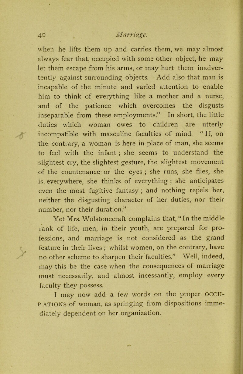 when he lifts them up and carries them, we may almost always fear that, occupied with some other object, he may let them escape from his arms, or may hurt them inadver- tently against surrounding objects. Add also that man is incapable of the minute and varied attention to enable him to think of everything like a mother and a nurse, and of the patience which overcomes the disgusts inseparable from these employments.” In short, the little duties which woman owes to children are utterly incompatible with masculine faculties of mind. “ If, on the contrary, a woman is here in place of man, she seems to feel with the infant ; she seems to understand the slightest cry, the slightest gesture, the slightest movement of the countenance or the eyes ; she runs, she flies, she is everywhere, she thinks of everything ; she anticipates even the most fugitive fantasy ; and nothing repels her, neither the disgusting character of her duties, nor their number, nor their duration.” Yet Mrs. Wolstonecraft complains that, “In the middle rank of life, men, in their youth, are prepared for pro- fessions, and marriage is not considered as the grand feature in their lives ; whilst women, on the contrary, have no other scheme to sharpen their faculties.” Well, indeed, may this be the case when the consequences of marriage must necessarily, and almost incessantly, employ every faculty they possess. I may now add a few words on the proper OCCU- P ATIONS of woman, as springing from dispositions imme- diately dependent on her organization.