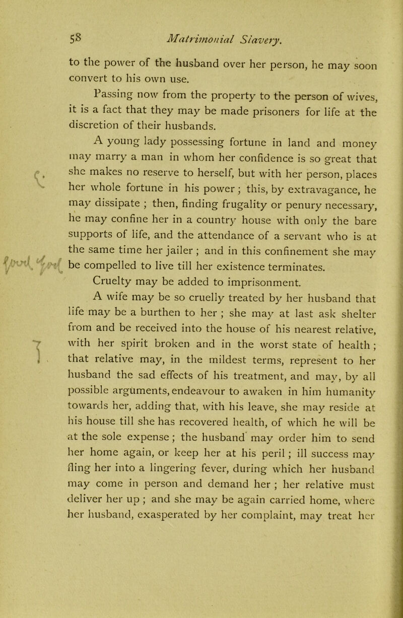 to the power of the husband over her person, he may soon convert to his own use. Passing now from the property to the person of wives, it is a fact that they may be made prisoners for life at the discretion of their husbands. A young lady possessing fortune in land and money may marry a man in whom her confidence is so great that she makes no reserve to herself, but with her person, places her whole fortune in his power ; this, by extravagance, he may dissipate ; then, finding frugality or penury necessary, he may confine her in a country house with only the bare supports of life, and the attendance of a servant who is at the same time her jailer ; and in this confinement she may be compelled to live till her existence terminates. Cruelty may be added to imprisonment. A wife may be so cruelly treated by her husband that life may be a burthen to her ; she may at last ask shelter from and be received into the house of his nearest relative, with her spirit broken and in the worst state of health ; that relative may, in the mildest terms, represent to her husband the sad effects of his treatment, and may, by all possible arguments, endeavour to awaken in him humanity towards her, adding that, with his leave, she may reside at his house till she has recovered health, of which he will be at the sole expense ; the husband may order him to send her home again, or keep her at his peril ; ill success may fling her into a lingering fever, during which her husband may come in person and demand her ; her relative must deliver her up ; and she may be again carried home, where her husband, exasperated by her complaint, may treat her