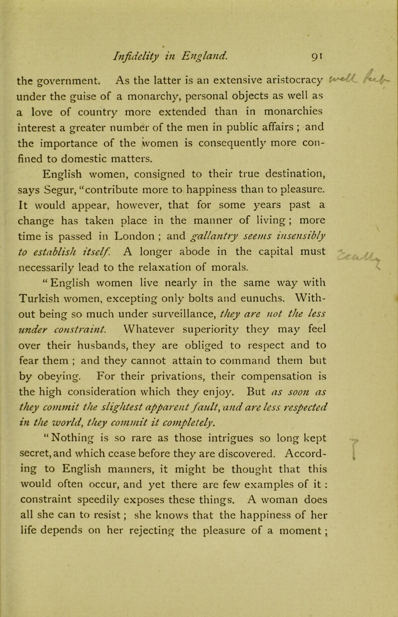 the government. As the latter is an extensive aristocracy under the guise of a monarchy, personal objects as well as a love of country more extended than in monarchies interest a greater number of the men in public affairs ; and the importance of the women is consequently more con- fined to domestic matters. English women, consigned to their true destination, says Segur, “contribute more to happiness than to pleasure. It would appear, however, that for some years past a change has taken place in the manner of living ; more time is passed in London ; and gallantly seems insensibly to establish itself. A longer abode in the capital must necessarily lead to the relaxation of morals. “ English women live nearly in the same way with Turkish women, excepting only bolts and eunuchs. With- out being so much under surveillance, they are not the less under constraint. Whatever superiority they may feel over their husbands, they are obliged to respect and to fear them ; and they cannot attain to command them but by obeying. For their privations, their compensation is the high consideration which they enjoy. But as soon as they commit the slightest apparent fault, and are less respected in the world, they commit it completely. “ Nothing is so rare as those intrigues so long kept secret, and which cease before they are discovered. Accord- ing to English manners, it might be thought that this would often occur, and yet there are few examples of it : constraint speedily exposes these things. A woman does all she can to resist; she knows that the happiness of her life depends on her rejecting the pleasure of a moment;