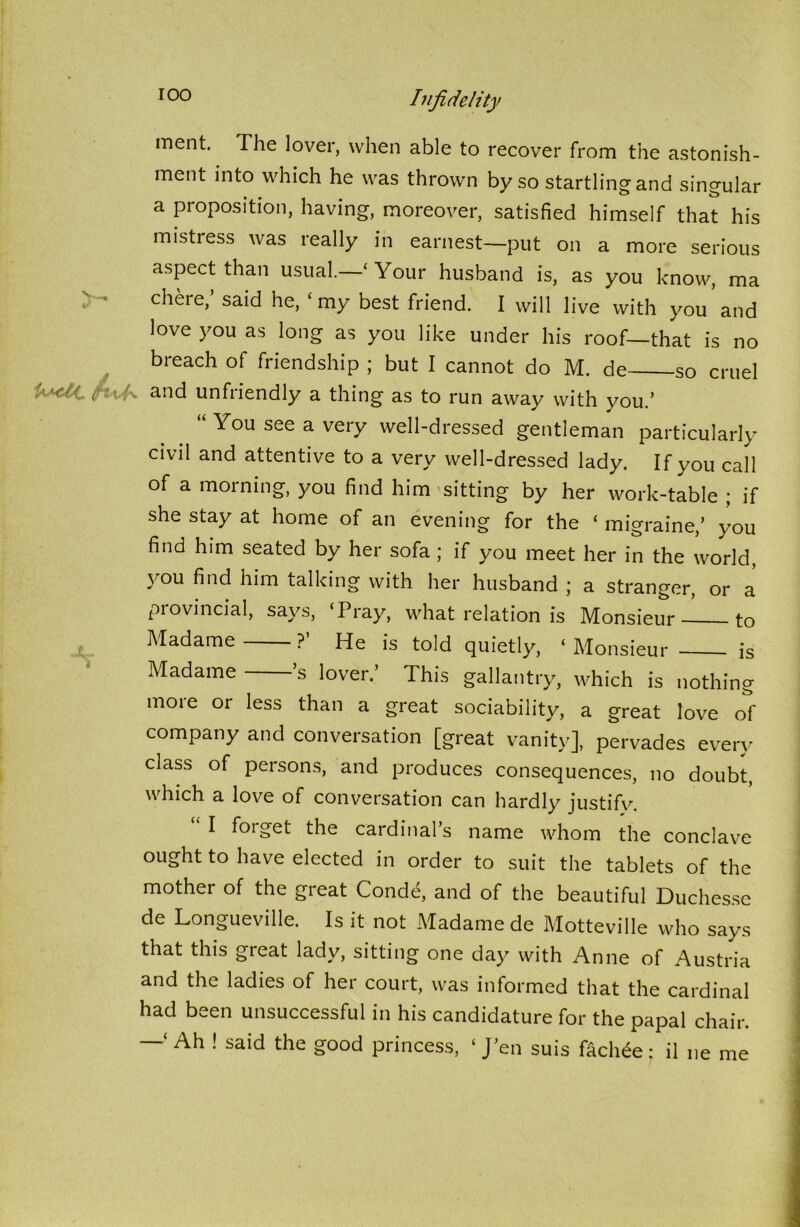 TOO y~ Infidelity ment. The lover, when able to recover from the astonish- ment into which he was thrown by so startling and singular a proposition, having, moreover, satisfied himself that his mistress was really in earnest—put on a more serious aspect than usual.—‘ Your husband is, as you know, ma chere,’ said he, ‘my best friend. I will live with you and love you as long as you like under his roof—that is no breach of friendship ; but I cannot do M. de so cruel ' fab and unfriendly a thing as to run away with you.’ You see a very well-dressed gentleman particularly civil and attentive to a very well-dressed lady. If you call of a morning, you find him sitting by her work-table ; if she stay at home of an evening for the ‘ migraine,’ you find him seated by her sofa ; if you meet her in the world, you find him talking with her husband ; a stranger, or a provincial, says, ‘Pray, what relation is Monsieur to Madame ?’ He is told quietly, ‘ Monsieur is Madame ’s lover.’ This gallantry, which is nothing more or less than a great sociability, a great love of company and conversation [great vanity], pervades every class of persons, and produces consequences, no doubt, which a love of conversation can hardly justify. ought to have elected in order to suit the tablets of the mother of the great Conde, and of the beautiful Duchesse de Longueville. Is it not Madame de Motteville who says that this great lady, sitting one day with Anne of Austria and the ladies of her court, was informed that the cardinal had been unsuccessful in his candidature for the papal chair. —‘ Ah ! said the good princess, ‘ J’en suis fachee : il ne me ju