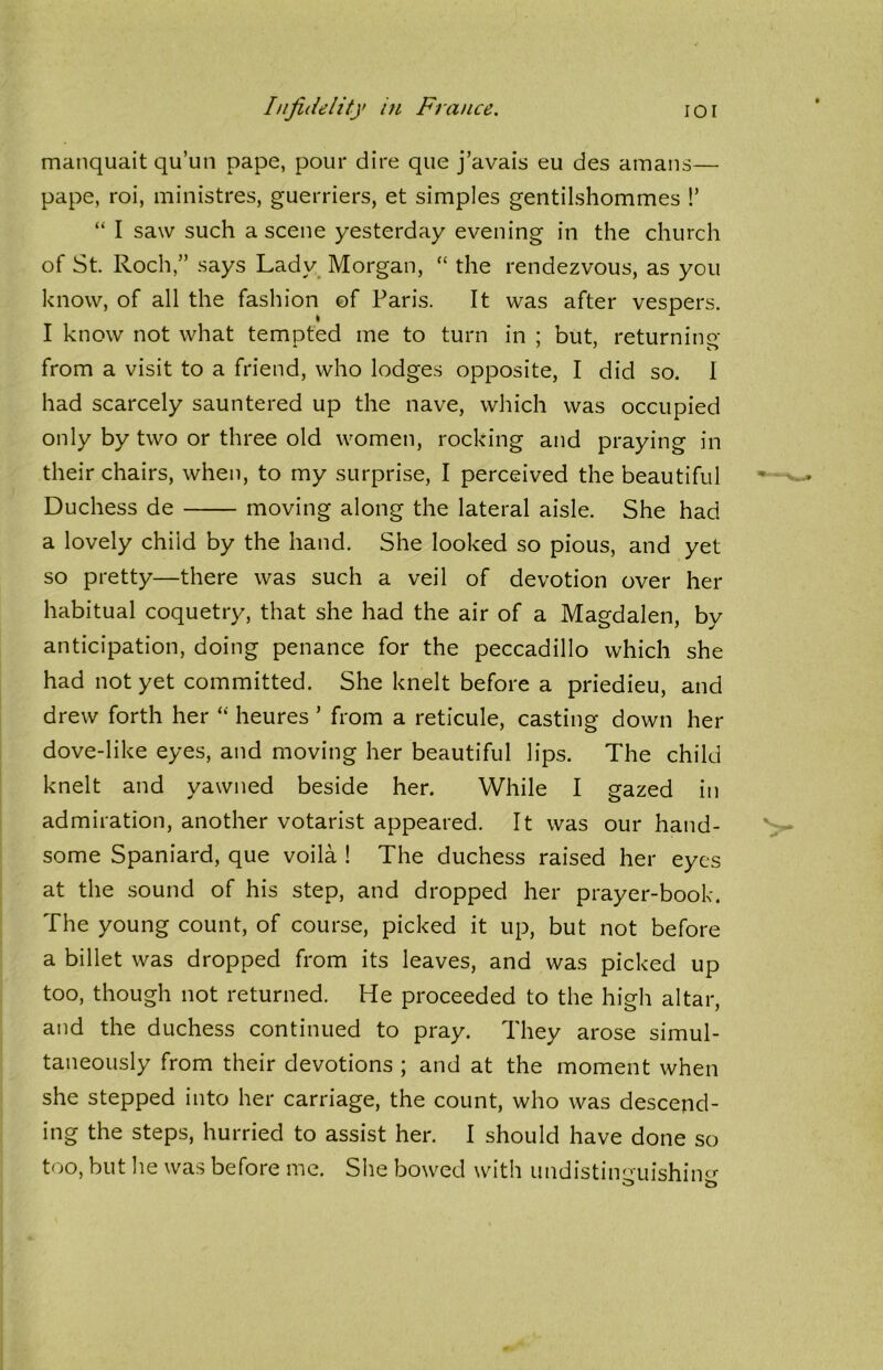 manquait qu’un pape, pour dire que j’avais eu des amans— pape, roi, ministres, guerriers, et simples gentilshommes !’ “ I saw such a scene yesterday evening in the church of St. Rochsays Lady Morgan, “ the rendezvous, as you know, of all the fashion of Paris. It was after vespers. I know not what tempted me to turn in ; but, returning from a visit to a friend, who lodges opposite, I did so. I had scarcely sauntered up the nave, which was occupied only by two or three old women, rocking and praying in their chairs, when, to my surprise, I perceived the beautiful Duchess de moving along the lateral aisle. She had a lovely child by the hand. She looked so pious, and yet so pretty—there was such a veil of devotion over her habitual coquetry, that she had the air of a Magdalen, by anticipation, doing penance for the peccadillo which she had not yet committed. She knelt before a priedieu, and drew forth her “ heures ’ from a reticule, casting down her dove-like eyes, and moving her beautiful lips. The child knelt and yawned beside her. While I gazed in admiration, another votarist appeared. It was our hand- some Spaniard, que voila ! The duchess raised her eyes at the sound of his step, and dropped her prayer-book. The young count, of course, picked it up, but not before a billet was dropped from its leaves, and was picked up too, though not returned. He proceeded to the high altar, and the duchess continued to pray. They arose simul- taneously from their devotions ; and at the moment when she stepped into her carriage, the count, who was descend- ing the steps, hurried to assist her. I should have done so too, but he was before me. She bowed with undistiimuishin^ o b