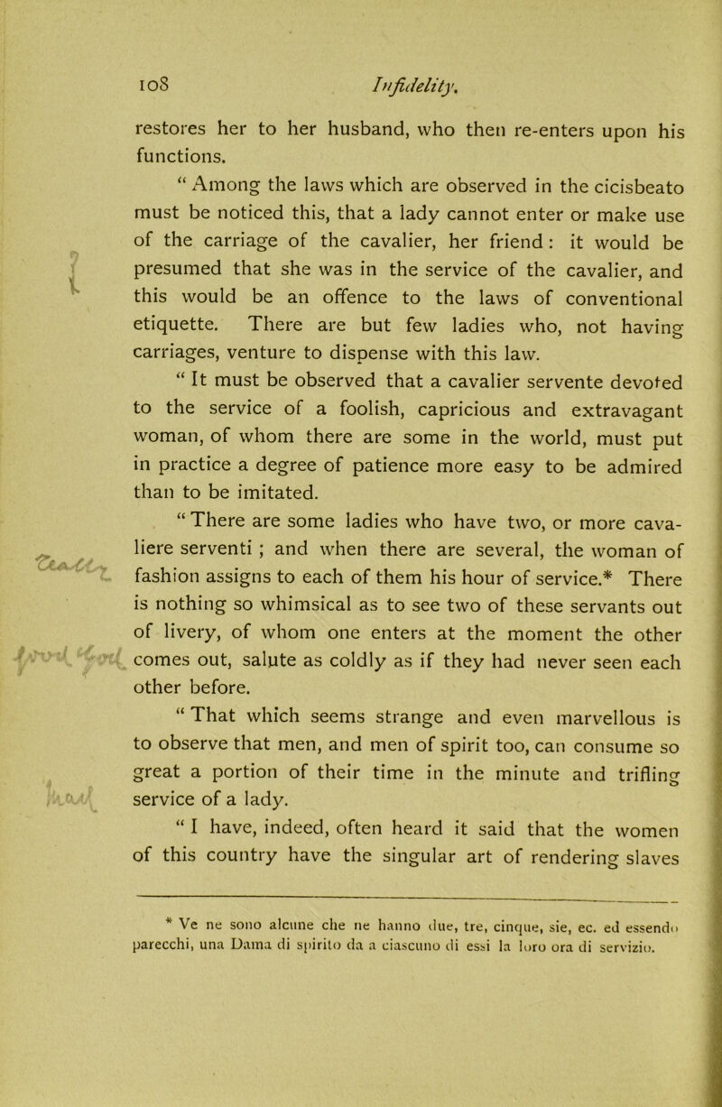 f 1 restores her to her husband, who then re-enters upon his functions. “ Among the laws which are observed in the cicisbeato must be noticed this, that a lady cannot enter or make use of the carriage of the cavalier, her friend : it would be presumed that she was in the service of the cavalier, and this would be an offence to the laws of conventional etiquette. There are but few ladies who, not having carriages, venture to dispense with this law. “ It must be observed that a cavalier servente devoted to the service of a foolish, capricious and extravagant woman, of whom there are some in the world, must put in practice a degree of patience more easy to be admired than to be imitated. “ There are some ladies who have two, or more cava- liere serventi ; and when there are several, the woman of fashion assigns to each of them his hour of service.* There is nothing so whimsical as to see two of these servants out of livery, of whom one enters at the moment the other comes out, salute as coldly as if they had never seen each other before. “ That which seems strange and even marvellous is to observe that men, and men of spirit too, can consume so great a portion of their time in the minute and trifling service of a lady. “ I have, indeed, often heard it said that the women of this country have the singular art of rendering slaves * Ve ne sono alcune che ne hanno due, tre, cinque, sie, ec. ed essendo parecchi, una Duma di spirilo da a ciascuno di essi la loro ora di servizio.