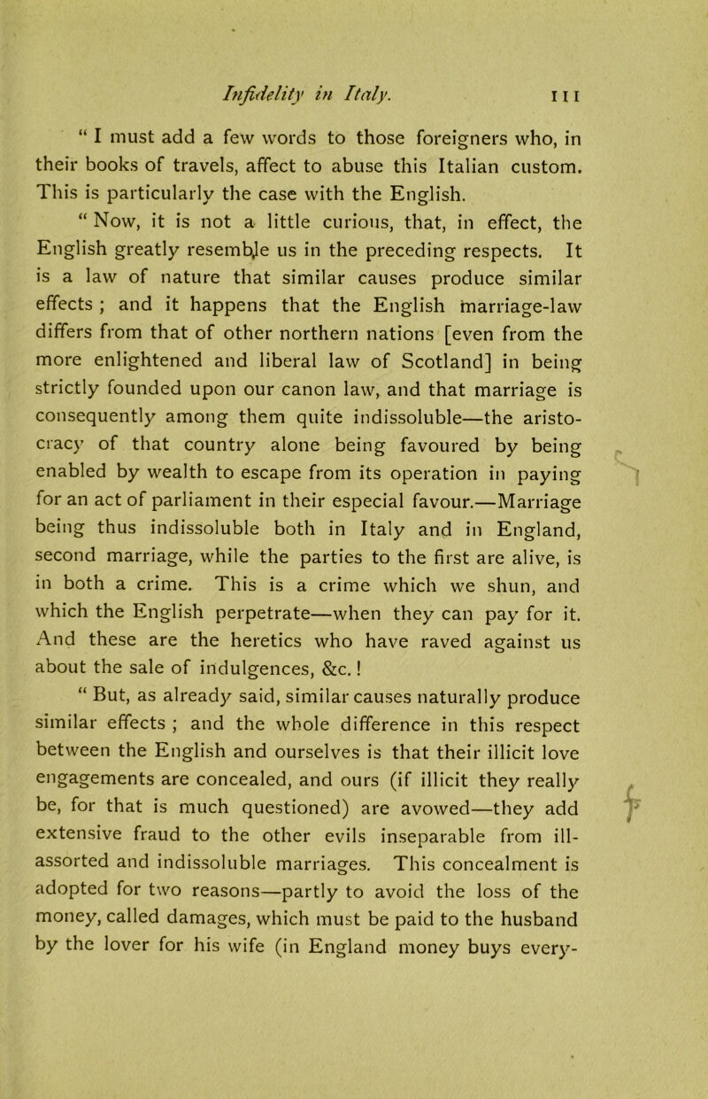 “ I must add a few words to those foreigners who, in their books of travels, affect to abuse this Italian custom. This is particularly the case with the English. “ Now, it is not a little curious, that, in effect, the English greatly resembje us in the preceding respects. It is a law of nature that similar causes produce similar effects ; and it happens that the English marriage-law differs from that of other northern nations [even from the more enlightened and liberal law of Scotland] in being strictly founded upon our canon law, and that marriage is consequently among them quite indissoluble—the aristo- cracy of that country alone being favoured by being enabled by wealth to escape from its operation in paying for an act of parliament in their especial favour.—Marriage being thus indissoluble both in Italy and in England, second marriage, while the parties to the first are alive, is in both a crime. This is a crime which we shun, and which the English perpetrate—when they can pay for it. And these are the heretics who have raved against us about the sale of indulgences, &c.! “ But, as already said, similar causes naturally produce similar effects ; and the whole difference in this respect between the English and ourselves is that their illicit love engagements are concealed, and ours (if illicit they really be, for that is much questioned) are avowed—they add extensive fraud to the other evils inseparable from ill- assorted and indissoluble marriages. This concealment is adopted for two reasons—partly to avoid the loss of the money, called damages, which must be paid to the husband by the lover for his wife (in England money buys ever}'-