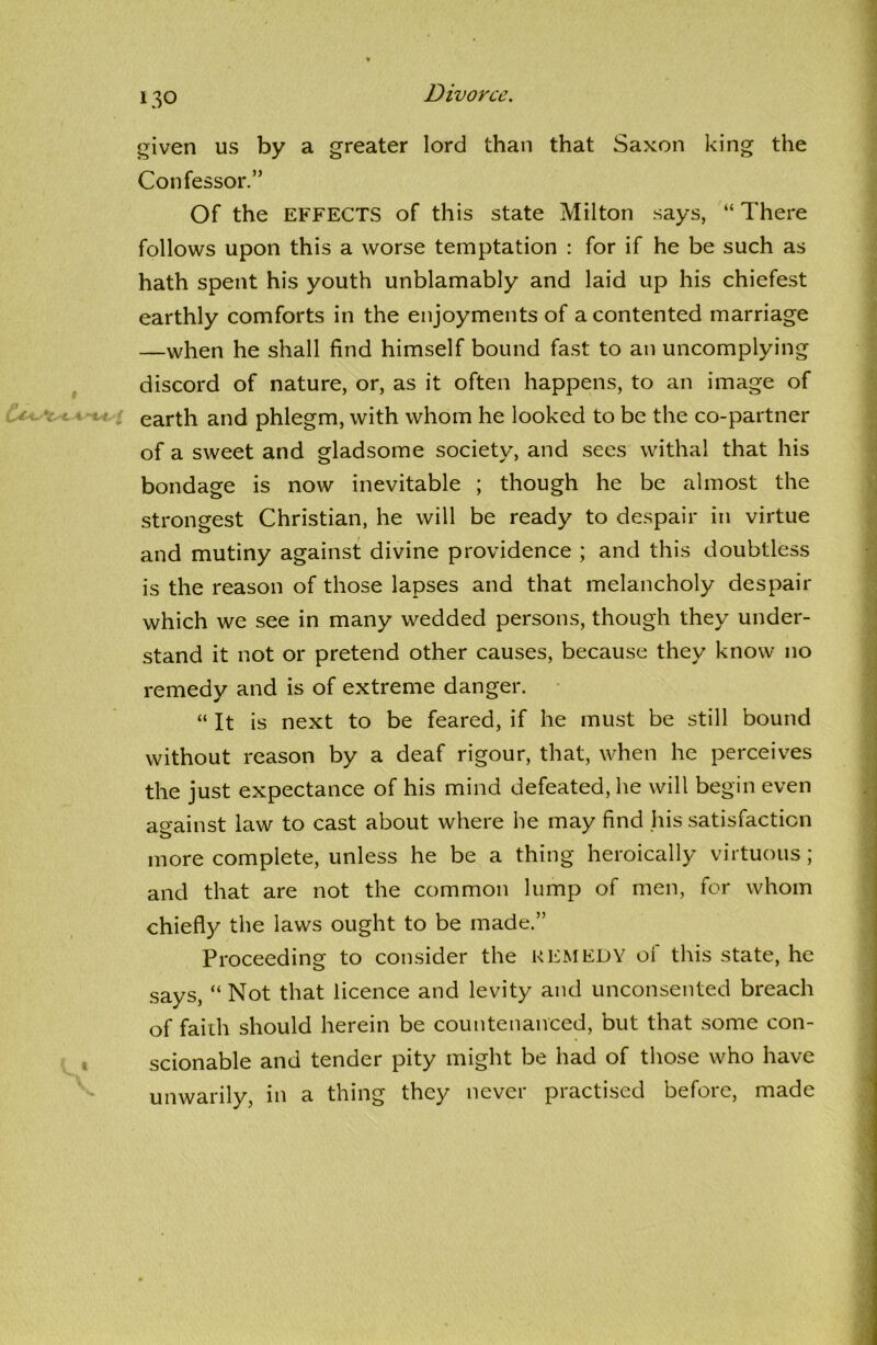 given us by a greater lord than that Saxon king the Confessor.” Of the EFFECTS of this state Milton says, “ There follows upon this a worse temptation : for if he be such as hath spent his youth unblamably and laid up his chiefest earthly comforts in the enjoyments of a contented marriage —when he shall find himself bound fast to an uncomplying discord of nature, or, as it often happens, to an image of earth and phlegm, with whom he looked to be the co-partner of a sweet and gladsome society, and sees withal that his bondage is now inevitable ; though he be almost the strongest Christian, he will be ready to despair in virtue and mutiny against divine providence ; and this doubtless is the reason of those lapses and that melancholy despair which we see in many wedded persons, though they under- stand it not or pretend other causes, because they know no remedy and is of extreme danger. “ It is next to be feared, if he must be still bound without reason by a deaf rigour, that, when he perceives the just expectance of his mind defeated, he will begin even against law to cast about where he may find his satisfaction more complete, unless he be a thing heroically virtuous; and that are not the common lump of men, for whom chiefly the laws ought to be made.” Proceeding to consider the REMEDY of this state, he says, “ Not that licence and levity and unconsented breach of faith should herein be countenanced, but that some con- scionable and tender pity might be had of those who have unwarily, in a thing they never practised before, made