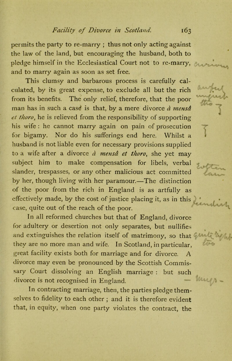 w «« 1 permits the party to re-marry ; thus not only acting against the law of the land, but encouraging the husband, both to pledge himself in the Ecclesiastical Court not to re-marry, and to marry again as soon as set free. This clumsy and barbarous process is carefully cal- culated, by its great expense, to exclude all but the rich from its benefits. The only relief, therefore, that the poor man has in such a case* is that, by a mere divorce a mensA et thoro, he is relieved from the responsibility of supporting his wife : he cannot marry again on pain of prosecution for bigamy. Nor do his sufferings end here. Whilst a husband is not liable even for necessary provisions supplied to a wife after a divorce a niejisa et thoro, she yet may subject him to make compensation for libels, verbal slander, trespasses, or any other malicious act committed by her, though living with her paramour.—The distinction of the poor from the rich in England is as artfully as effectively made, by the cost of justice placing it, as in this case, quite out of the reach of the poor. In all reformed churches but that of England, divorce for adultery or desertion not only separates, but nullifies and extinguishes the relation itself of matrimony, so that they are no more man and wife. In Scotland, in particular, great facility exists both for marriage and for divorce. A divorce may even be pronounced by the Scottish Commis- sary Court dissolving an English marriage : but such divorce is not recognised in England. In contracting marriage, then, the parties pledge them- selves to fidelity to each other ; and it is therefore evident that, in equity, when one party violates the contract, the (AM» 11