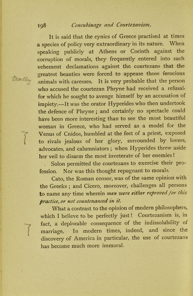 It is said that the cynics of Greece practised at times a species of policy very extraordinary in its nature. When speaking publicly at Athens or Corinth against the corruption of morals, they frequently entered into such vehement declamations against the courtezans that the greatest beauties were forced to appease those ferocious animals with caresses. It is very probable that the person who accused the courtezan Phryne had received a refusal* for which he sought to avenge himself by an accusation of impiety.—It was the orator Hyperides who then undertook the defence of Phryne ; and certainly no spectacle could have been more interesting than to see the most beautiful woman in Greece, who had served as a model for the Venus of Cnidos, humbled at the feet of a priest, exposed to rivals jealous of her glory, surrounded by lovers, advocates, and calumniators ; when Hyperides threw aside her veil to disarm the most inveterate of her enemies ! Solon permitted the courtezans to exercise their pro- fession. Nor was this thought repugnant to morals. Cato, the Roman censor, was of the same opinion with the Greeks ; and Cicero, moreover, challenges all persons to name any time wherein men were either reproved for this practice, or not countenanced in it. What a contrast to the opinion of modern philosophers, which I believe to be perfectly just! Courtezanism is, in fact, a deplorable consequence of the indissolubility of marriage. In modern times, indeed, and since the discovery of America in particular, the use of courtezans has become much more immoral.