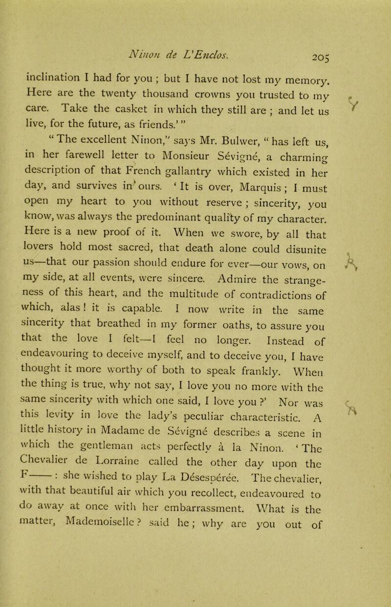 205 inclination I had for you ; but I have not lost my memory. Here are the twenty thousand crowns you trusted to my care. Take the casket in which they still are ; and let us live, for the future, as friends.’ ” “The excellent Ninon,” says Mr. Bulwer, “has left us, in her farewell letter to Monsieur Sevigne, a charmin°r description of that French gallantry which existed in her day, and survives in’ours. ‘It is over, Marquis; I must open my heart to you without reserve ; sincerity, you know, was always the predominant quality of my character. Here is a new proof of it. When we swore, by all that lovers hold most sacred, that death alone could disunite us that our passion should endure for ever—our vows, on my side, at all events, were sincere. Admire the strange- o ness of this heart, and the multitude of contradictions of which, alas ! it is capable. I now write in the same sincerity that breathed in my former oaths, to assure you that the love I felt—I feel no longer. Instead of urin^ to decei ve myself, and to deceive you, I have thought it more worthy of both to speak frankly. When the thing is true, why not say, I love you no more with the same sincerity with which one said, I love you ?’ Nor was this levity in love the lady’s peculiar characteristic. A little histoiy in Madame de Sevigne describes a scene in which the gentleman acts perfectly a la Ninon. ‘ The Chevaliet de Lorraine called the other day upon the F •' she wished to play La Desesperee. The chevalier, with that beautiful air which you recollect, endeavoured to do away at once with her embarrassment. What is the matter, Mademoiselle ? said he; why are you out of