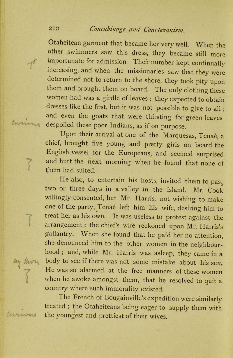 Otaheitean garment that became her very well. When the other swimmers saw this dress, they became still more importunate for admission. Their number kept continually increasing, and when the missionaries saw that they were determined not to return to the shore, they took pity upon them and biought them on board. The only clothing these women had was a girdle of leaves : they expected to obtain dresses like the first, but it was not possible to give to all \ and even the goats that were thirsting for green leaves despoiled these poor Indians, as if on purpose. Upon their arrival at one of the Marquesas, Tenae, a chief, brought five young and pretty girls on board the English vessel for the Europeans, and seemed surprised and hurt the next morning when he found that none of them had suited. He also, to entertain his hosts, invited them to pas^ two or three days in a valley in the island. Mr. Cook willingly consented, but Mr. Harris, not wishing to make one of the party, ^Tenae left him his wife, desiring him to treat her as his own. It was useless to protest against the arrangement : the chief’s wife reckoned upon Mr. Harris’s gallantry. When she found that he paid her no attention, she denounced him to the other women in the neighbour- hood ; and1 while Mr. Harris was asleep, they came in a body to see if there was not some mistake about his sex. He was so alarmed at the free manners of these women when he awoke amongst them, that he resolved to quit a country where such immorality existed. The French of Bougainville’s expedition were similarly treated ; the Otaheiteans being eager to supply them with the youngest and prettiest of their wives.