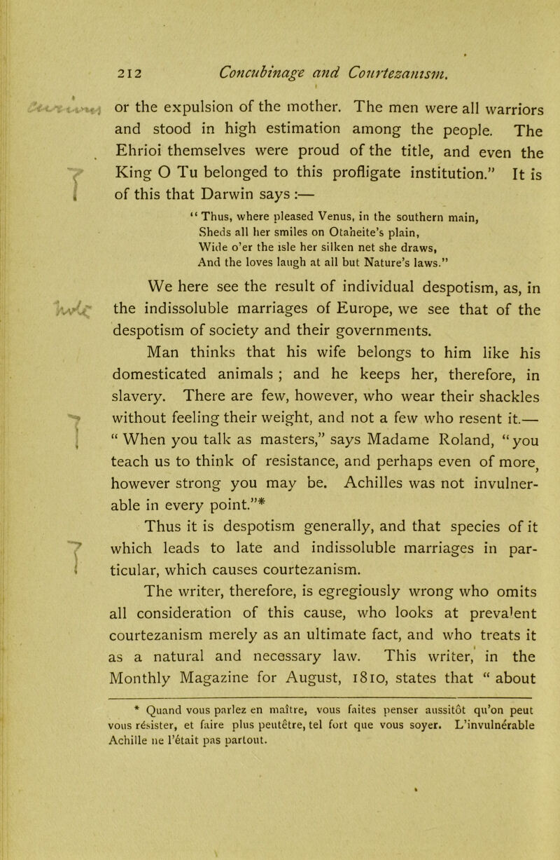 t or the expulsion of the mother. The men were all warriors and stood in high estimation among the people. The Ehrioi themselves were proud of the title, and even the King O Tu belonged to this profligate institution.” It is of this that Darwin says :— “ Thus, where pleased Venus, in the southern main, Sheds all her smiles on Otaheite’s plain, Wide o’er the isle her silken net she draws, And the loves laugh at all but Nature’s laws.” We here see the result of individual despotism, as, in the indissoluble marriages of Europe, we see that of the despotism of society and their governments. Man thinks that his wife belongs to him like his domesticated animals ; and he keeps her, therefore, in slavery. There are few, however, who wear their shackles without feeling their weight, and not a few who resent it.— “When you talk as masters,” says Madame Roland, “you teach us to think of resistance, and perhaps even of morej however strong you may be. Achilles was not invulner- able in every point.”* Thus it is despotism generally, and that species of it which leads to late and indissoluble marriages in par- J ticular, which causes courtezanism. The writer, therefore, is egregiously wrong who omits all consideration of this cause, who looks at prevalent courtezanism merely as an ultimate fact, and who treats it as a natural and necessary law. This writer, in the Monthly Magazine for August, 1810, states that “ about * Quand vous parlez en mattre, vous faites penser aussitot qu’on peut vous roister, et faire plus peutetre, tel fort que vous soyer. L’invulnerable Achille ne l’6tait pas partout.