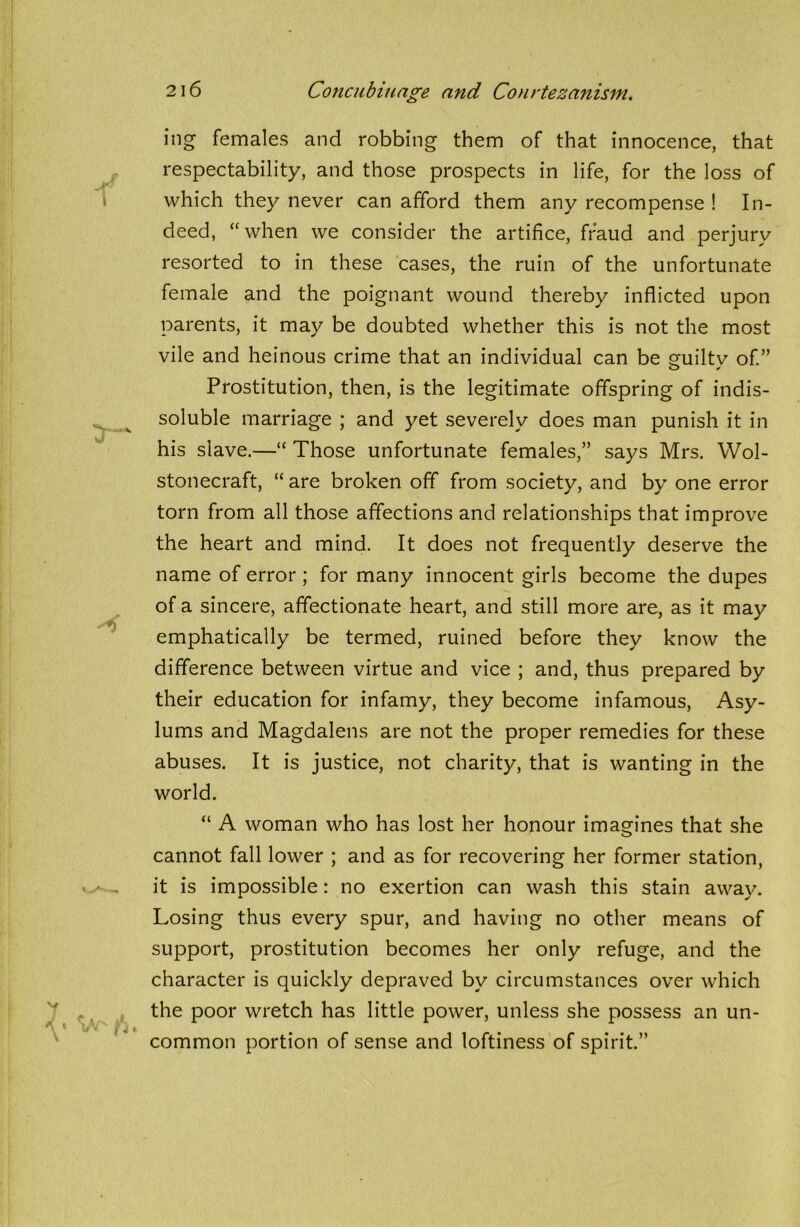 ing females and robbing them of that innocence, that respectability, and those prospects in life, for the loss of which they never can afford them any recompense ! In- deed, “ when we consider the artifice, fraud and perjury resorted to in these cases, the ruin of the unfortunate female and the poignant wound thereby inflicted upon parents, it may be doubted whether this is not the most vile and heinous crime that an individual can be guilty of.” Prostitution, then, is the legitimate offspring of indis- soluble marriage ; and yet severely does man punish it in his slave.—“ Those unfortunate females,” says Mrs. Wol- stonecraft, “ are broken off from society, and by one error torn from all those affections and relationships that improve the heart and mind. It does not frequently deserve the name of error ; for many innocent girls become the dupes of a sincere, affectionate heart, and still more are, as it may emphatically be termed, ruined before they know the difference between virtue and vice ; and, thus prepared by their education for infamy, they become infamous, Asy- lums and Magdalens are not the proper remedies for these abuses. It is justice, not charity, that is wanting in the world. “ A woman who has lost her honour imagines that she cannot fall lower ; and as for recovering her former station, it is impossible: no exertion can wash this stain away. Losing thus every spur, and having no other means of support, prostitution becomes her only refuge, and the character is quickly depraved by circumstances over which the poor wretch has little power, unless she possess an un- common portion of sense and loftiness of spirit.”