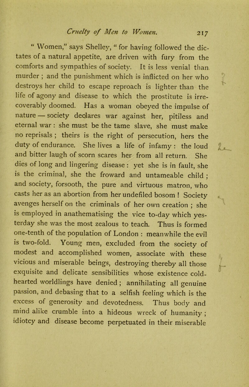 Cruelty of Men to Women. “ Women,” says Shelley, “ for having followed the dic- tates of a natural appetite, are driven with fury from the comforts and sympathies of society. It is less venial than murder ; and the punishment which is inflicted on her who destroys her child to escape reproach is lighter than the life of agony and disease to which the prostitute is irre- coverably doomed. Has a woman obeyed the impulse of nature — society declares war against her, pitiless and eternal war : she must be the tame slave, she must make no reprisals ; theirs is the right of persecution, hers the duty of endurance. She lives a life of infamy : the loud and bitter laugh of scorn scares her from all return. She dies of long and lingering disease : yet she is in fault, she is the criminal, she the froward and untameable child ; and society, forsooth, the pure and virtuous matron, who casts ner as an abortion from her undefiled bosom ! Society avenges herself on the criminals of her own creation ; she is employed in anathematising the vice to-day which yes- terday she was the most zealous to teach. Thus is formed one-tenth of the population of London : meanwhile the evil is two-fold. Young men, excluded from the society of modest and accomplished women, associate with these vicious and miserable beings, destroying thereby all those exquisite and delicate sensibilities whose existence cold- hearted worldlings have denied ; annihilating all genuine passion, and debasing that to a selfish feeling which is the excess of generosity and devotedness. Thus body and mind alike crumble into a hideous wreck of humanity ; idiotcy and disease become perpetuated in their miserable