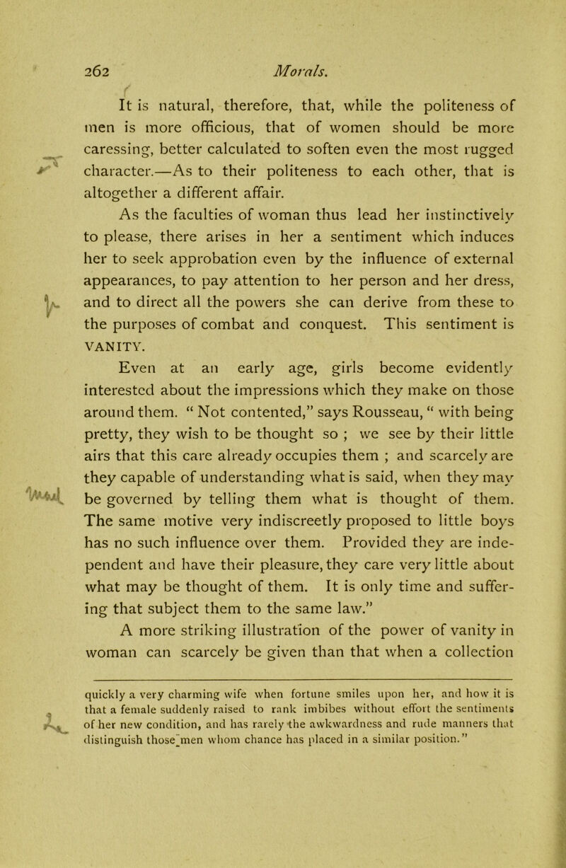 It is natural, therefore, that, while the politeness of men is more officious, that of women should be more caressing, better calculated to soften even the most rugged character.—As to their politeness to each other, that is altogether a different affair. As the faculties of woman thus lead her instinctively to please, there arises in her a sentiment which induces her to seek approbation even by the influence of external appearances, to pay attention to her person and her dress, and to direct all the powers she can derive from these to the purposes of combat and conquest. This sentiment is VANITY. Even at an early age, girls become evidently interested about the impressions which they make on those around them. “ Not contented,” says Rousseau, “ with being pretty, they wish to be thought so ; we see by their little airs that this care already occupies them ; and scarcely are they capable of understanding what is said, when they may be governed by telling them what is thought of them. The same motive very indiscreetly proposed to little boys has no such influence over them. Provided they are inde- pendent and have their pleasure, they care very little about what may be thought of them. It is only time and suffer- ing that subject them to the same law.” A more striking illustration of the power of vanity in woman can scarcely be given than that when a collection quickly a very charming wife when fortune smiles upon her, and how it is that a female suddenly raised to rank imbibes without effort the sentiments of her new condition, and has rarely-the awkwardness and rude manners that distinguish those_men whom chance has placed in a similar position.”