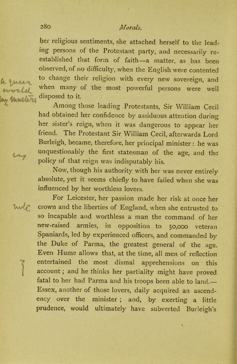 her religious sentiments, she attached herself to the lead- ing persons of the Protestant party, and necessarily re- established that form of faith—a matter, as has been observed, of no difficulty, when the English were contented to change their religion with every new sovereign, and when many of the most powerful persons were well 4disP°sedt0 We 1 Among those leading Protestants, Sir William Cecil had obtained her confidence by assiduous attention during her sister’s reign, when it was dangerous to appear her friend. The Protestant Sir William Cecil, afterwards Lord Burleigh, became, therefore, her principal minister : he was unquestionably the first statesman of the age, and the policy of that reign was indisputably his. Now, though his authority with her was never entirely absolute, yet it seems chiefly to have failed when she was influenced by her worthless lovers. For Leicester, her passion made her risk at once her crown and the liberties of England, when she entrusted to so incapable and worthless a man the command of her new-raised armies, in opposition to 50,000 veteran Spaniards, led by experienced officers, and commanded by the Duke of Parma, the greatest general of the age. Even Hume allows that, at the time, all men of reflection entertained the most dismal apprehensions on this account ; and he thinks her partiality might have proved fatal to her had Parma and his troops been able to land.— Essex, another of those lovers, daily acquired an ascend- ency over the minister ; and, by exerting a little prudence, would ultimately have subverted Burleigh’s