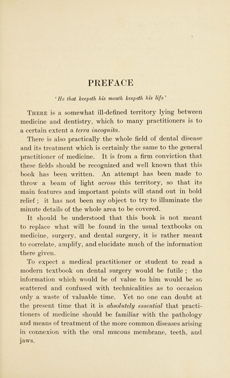 PREFACE ‘He that Jceepeth his mouth keepeth his life ’ There is a somewhat ill-defined territory lying between medicine and dentistry, which to many practitioners is to a certain extent a terra incognita. There is also practically the whole field of dental disease and its treatment which is certainly the same to the general practitioner of medicine. It is from a firm conviction that these fields should be recognized and well known that this book has been written. An attempt has been made to throw a beam of light across this territory, so that its main features and important points will stand out in bold relief ; it has not been my object to try to illuminate the minute details of the whole area to be covered. It should be understood that this book is not meant to replace what will be found in the usual textbooks on medicine, surgery, and dental surgery, it is rather meant to correlate, amplify, and elucidate much of the information there given. To expect a medical practitioner or student to read a modern textbook on dental surgery would be futile ; the information which would be of value to him would be so scattered and confused with technicalities as to occasion only a waste of valuable time. Yet no one can doubt at the present time that it is absolutely essential that practi- tioners of medicine should be familiar with the pathology and means of treatment of the more common diseases arising in connexion with the oral mucous membrane, teeth, and jaws.