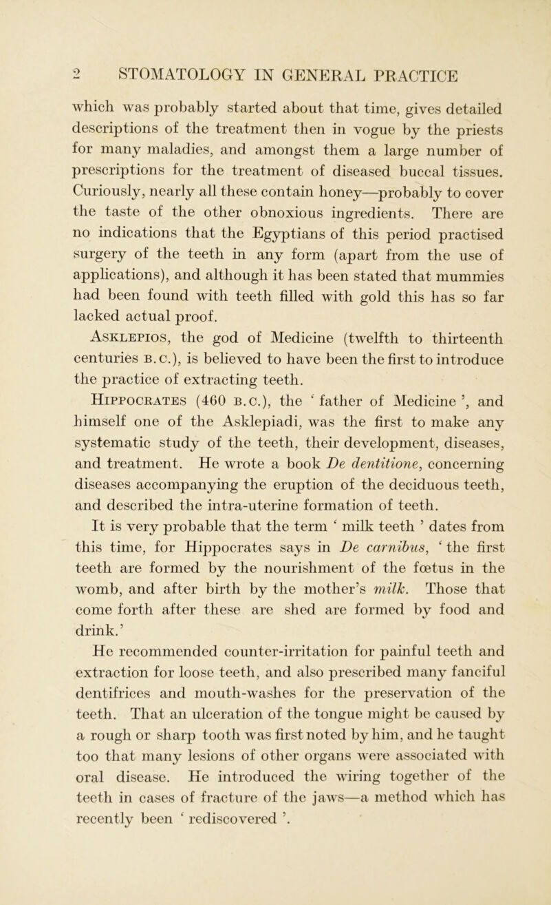 which was probably started about that time, gives detailed descriptions of the treatment then in vogue by the priests for many maladies, and amongst them a large number of prescriptions for the treatment of diseased buccal tissues. Curiously, nearly all these contain honey—probably to cover the taste of the other obnoxious ingredients. There are no indications that the Egyptians of this period practised surgery of the teeth in any form (apart from the use of applications), and although it has been stated that mummies had been found with teeth filled with gold this has so far lacked actual proof. Asklepios, the god of Medicine (twelfth to thirteenth centuries b.c.), is believed to have been the first to introduce the practice of extracting teeth. Hippocrates (460 b.c.), the ‘ father of Medicine ’, and himself one of the Asklepiadi, was the first to make any systematic study of the teeth, their development, diseases, and treatment. He wrote a book De dentitione, concerning diseases accompanying the eruption of the deciduous teeth, and described the intra-uterine formation of teeth. It is very probable that the term ‘ milk teeth ’ dates from this time, for Hippocrates says in De carnibus, ‘ the first teeth are formed by the nourishment of the foetus in the womb, and after birth by the mother’s milk. Those that come forth after these are shed are formed by food and drink.’ He recommended counter-irritation for painful teeth and extraction for loose teeth, and also prescribed many fanciful dentifrices and mouth-washes for the preservation of the teeth. That an ulceration of the tongue might be caused by a rough or sharp tooth was first noted by him, and he taught too that many lesions of other organs were associated with oral disease. He introduced the wiring together of the teeth in cases of fracture of the jaws—a method which has recently been ‘ rediscovered ’.