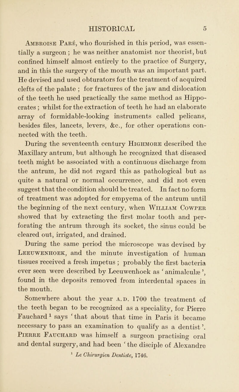 Ambroise Pare, who flourished in this period, was essen- tially a surgeon ; he was neither anatomist nor theorist, but confined himself almost entirely to the practice of Surgery, and in this the surgery of the mouth was an important part. He devised and used obturators for the treatment of acquired clefts of the palate ; for fractures of the jaw and dislocation of the teeth he used practically the same method as Hippo- crates ; whilst for the extraction of teeth he had an elaborate array of formidable-looking instruments called pelicans, besides files, lancets, levers, &c., for other operations con- nected with the teeth. During the seventeenth century Highmore described the Maxillary antrum, but although he recognized that diseased teeth might be associated with a continuous discharge from the antrum, he did not regard this as pathological but as quite a natural or normal occurrence, and did not even suggest that the condition should be treated. In fact no form of treatment was adopted for empyema of the antrum until the beginning of the next century, when William Cowper showed that by extracting the first molar tooth and per- forating the antrum through its socket, the sinus could be cleared out, irrigated, and drained. During the same period the microscope was devised by Leeuwenhoek, and the minute investigation of human tissues received a fresh impetus ; probably the first bacteria ever seen were described by Leeuwenhoek as ' animalculee ’, found in the deposits removed from interdental spaces in the mouth. Somewhere about the year a.d. 1700 the treatment of the teeth began to be recognized as a speciality, for Pierre Fauchard1 says 'that about that time in Paris it became necessary to pass an examination to qualify as a dentist \ Pierre Fauchard was himself a surgeon practising oral and dental surgery, and had been ' the disciple of Alexandre 1 Le Chirurgien Dentiste, 174C.