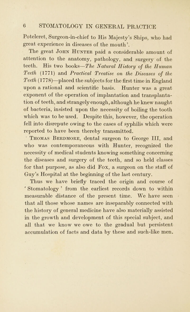 Poteleret, Surgeon-in-chief to His Majesty’s Ships, who had great experience in diseases of the mouth’. The great John Hunter paid a considerable amount of attention to the anatomy, pathology, and surgery of the teeth. His two books—The Natural History of the Human Teeth (1771) and Practical Treatise on the Diseases of the Teeth (1778)—placed the subjects for the first time in England upon a rational and scientific basis. Hunter was a great exponent of the operation of implantation and transplanta- tion of teeth, and strangely enough, although he knew naught of bacteria, insisted upon the necessity of boiling the tooth which was to be used. Despite this, however, the operation fell into disrepute owing to the cases of syphilis which were reported to have been thereby transmitted. Thomas Berdmore, dental surgeon to George III, and who was contemporaneous with Hunter, recognized the necessity of medical students knowing something concerning the diseases and surgery of the teeth, and so held classes for that purpose, as also did Fox, a surgeon on the staff of Guy’s Hospital at the beginning of the last century. Thus we have briefly traced the origin and course of ‘ Stomatology ’ from the earliest records down to within measurable distance of the present time. We have seen that all those whose names are inseparably connected with the history of general medicine have also materially assisted in the growth and development of this special subject, and all that we know we owe to the gradual but persistent accumulation of facts and data by these and such-like men.