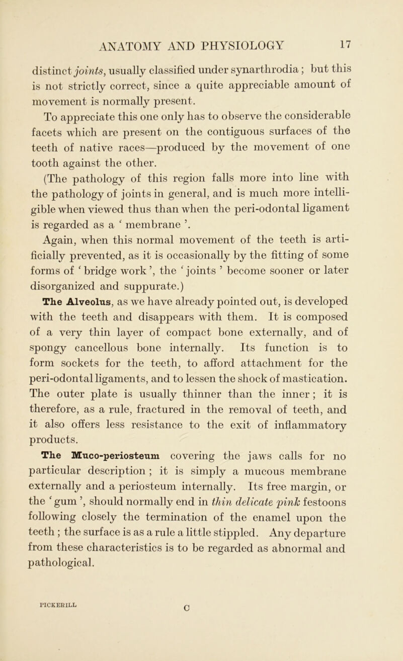 distinct joints, usually classified under synarthrodia; but this is not strictly correct, since a quite appreciable amount of movement is normally present. To appreciate this one only has to observe the considerable facets which are present on the contiguous surfaces of the teeth of native races—produced by the movement of one tooth against the other. (The pathology of this region falls more into line with the pathology of joints in general, and is much more intelli- gible when viewed thus than when the peri-odontal ligament is regarded as a ' membrane Again, when this normal movement of the teeth is arti- ficially prevented, as it is occasionally by the fitting of some forms of 'bridge work’, the 'joints ’ become sooner or later disorganized and suppurate.) The Alveolus, as we have already pointed out, is developed with the teeth and disappears with them. It is composed of a very thin layer of compact bone externally, and of spongy cancellous bone internally. Its function is to form sockets for the teeth, to afford attachment for the peri-odontal ligaments, and to lessen the shock of mastication. The outer plate is usually thinner than the inner; it is therefore, as a rule, fractured in the removal of teeth, and it also offers less resistance to the exit of inflammatory products. The Muco-periosteum covering the jaws calls for no particular description ; it is simply a mucous membrane externally and a periosteum internally. Its free margin, or the ' gum ’, should normally end in thin delicate pink festoons following closely the termination of the enamel upon the teeth ; the surface is as a rule a little stippled. Any departure from these characteristics is to be regarded as abnormal and pathological. PICKER ILL c