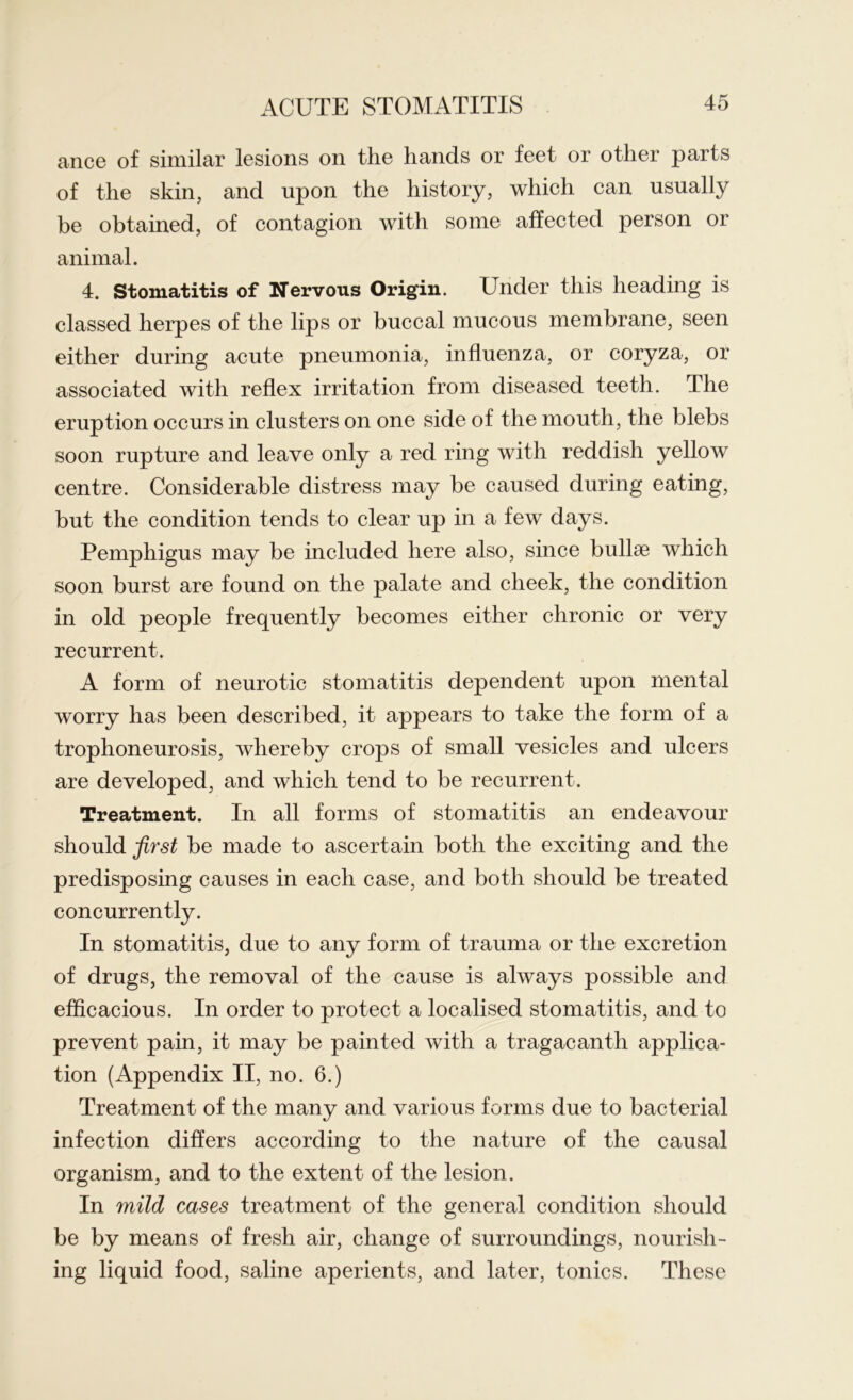 ance of similar lesions on the hands or feet or other parts of the skin, and upon the history, which can usually be obtained, of contagion with some affected person or animal. 4. Stomatitis of Nervous Origin. Under this heading is classed herpes of the lips or buccal mucous membrane, seen either during acute pneumonia, influenza, or coryza, or associated with reflex irritation from diseased teeth. The eruption occurs in clusters on one side of the mouth, the blebs soon rupture and leave only a red ring with reddish yellow centre. Considerable distress may be caused during eating, but the condition tends to clear up in a few days. Pemphigus may be included here also, since bullae which soon burst are found on the palate and cheek, the condition in old people frequently becomes either chronic or very recurrent. A form of neurotic stomatitis dependent upon mental worry has been described, it appears to take the form of a trophoneurosis, whereby crops of small vesicles and ulcers are developed, and which tend to be recurrent. Treatment. In all forms of stomatitis an endeavour should first be made to ascertain both the exciting and the predisposing causes in each case, and both should be treated concurrently. In stomatitis, due to any form of trauma or the excretion of drugs, the removal of the cause is always possible and efficacious. In order to protect a localised stomatitis, and to prevent pain, it may be painted with a tragacanth applica- tion (Appendix II, no. 6.) Treatment of the many and various forms due to bacterial infection differs according to the nature of the causal organism, and to the extent of the lesion. In mild cases treatment of the general condition should be by means of fresh air, change of surroundings, nourish- ing liquid food, saline aperients, and later, tonics. These