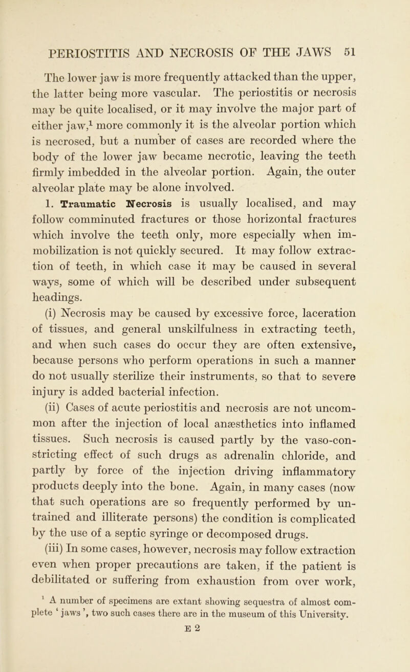 The lower jaw is more frequently attacked than the upper, the latter being more vascular. The periostitis or necrosis may be quite localised, or it may involve the major part of either jaw,1 more commonly it is the alveolar portion which is necrosed, but a number of cases are recorded where the body of the lower jaw became necrotic, leaving the teeth firmly imbedded in the alveolar portion. Again, the outer alveolar plate may be alone involved. 1. Traumatic Necrosis is usually localised, and may follow comminuted fractures or those horizontal fractures which involve the teeth only, more especially when im- mobilization is not quickly secured. It may follow extrac- tion of teeth, in which case it may be caused in several ways, some of which will be described under subsequent headings. (i) Necrosis may be caused by excessive force, laceration of tissues, and general unskilfulness in extracting teeth, and when such cases do occur they are often extensive, because persons who perform operations in such a manner do not usually sterilize their instruments, so that to severe injury is added bacterial infection. (ii) Cases of acute periostitis and necrosis are not uncom- mon after the injection of local anaesthetics into inflamed tissues. Such necrosis is caused partly by the vaso-con- stricting effect of such drugs as adrenalin chloride, and partly by force of the injection driving inflammatory products deeply into the bone. Again, in many cases (now that such operations are so frequently performed by un- trained and illiterate persons) the condition is complicated by the use of a septic syringe or decomposed drugs. (iii) In some cases, however, necrosis may follow extraction even when proper precautions are taken, if the patient is debilitated or suffering from exhaustion from over work, 1 A number of specimens are extant showing sequestra of almost com- plete ‘ jaws two such cases there are in the museum of this University.