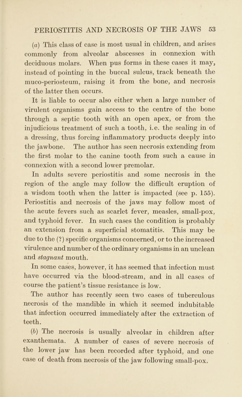 (a) This class of case is most usual in children, and arises commonly from alveolar abscesses in connexion with deciduous molars. When pus forms in these cases it may, instead of pointing in the buccal sulcus, track beneath the muco-periosteum, raising it from the bone, and necrosis of the latter then occurs. It is liable to occur also either when a large number of virulent organisms gain access to the centre of the bone through a septic tooth with an open apex, or from the injudicious treatment of such a tooth, i.e. the sealing in of a dressing, thus forcing inflammatory products deeply into the jawbone. The author has seen necrosis extending from the first molar to the canine tooth from such a cause in connexion with a second lower premolar. In adults severe periostitis and some necrosis in the region of the angle may follow the difficult eruption of a wisdom tooth when the latter is impacted (see p. 155). Periostitis and necrosis of the jaws may follow most of the acute fevers such as scarlet fever, measles, small-pox, and typhoid fever. In such cases the condition is probably an extension from a superficial stomatitis. This may be due to the (?) specific organisms concerned, or to the increased virulence and number of the ordinary organisms in an unclean and stagnant mouth. In some cases, however, it has seemed that infection must have occurred via the blood-stream, and in all cases of course the patient’s tissue resistance is low. The author has recently seen two cases of tuberculous necrosis of the mandible in which it seemed indubitable that infection occurred immediately after the extraction of teeth. {b) The necrosis is usually alveolar in children after exanthemata. A number of cases of severe necrosis of the lower jaw has been recorded after typhoid, and one case of death from necrosis of the jaw following small-pox.