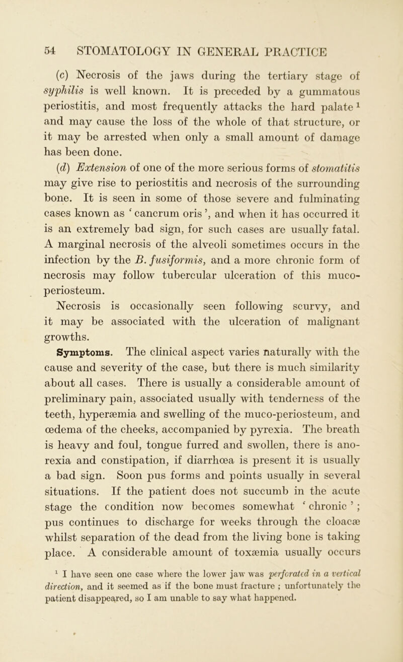 (c) Necrosis of the jaws during the tertiary stage of syphilis is well known. It is preceded by a gummatous periostitis, and most frequently attacks the hard palate 1 and may cause the loss of the whole of that structure, or it may be arrested when only a small amount of damage has been done. (d) Extension of one of the more serious forms of stomatitis may give rise to periostitis and necrosis of the surrounding bone. It is seen in some of those severe and fulminating cases known as e cancrum oris ’, and when it has occurred it is an extremely bad sign, for such cases are usually fatal. A marginal necrosis of the alveoli sometimes occurs in the infection by the B. f usiformis, and a more chronic form of necrosis may follow tubercular ulceration of this muco- periosteum. Necrosis is occasionally seen following scurvy, and it may be associated with the ulceration of malignant growths. Symptoms. The clinical aspect varies naturally with the cause and severity of the case, but there is much similarity about all cases. There is usually a considerable amount of preliminary pain, associated usually with tenderness of the teeth, hyperaemia and swelling of the muco-periosteum, and oedema of the cheeks, accompanied by pyrexia. The breath is heavy and foul, tongue furred and swollen, there is ano- rexia and constipation, if diarrhoea is present it is usually a bad sign. Soon pus forms and points usually in several situations. If the patient does not succumb in the acute stage the condition now becomes somewhat f chronic 7 ; pus continues to discharge for weeks through the cloacae whilst separation of the dead from the living bone is taking place. A considerable amount of toxaemia usually occurs 1 I have seen one case where the lower jaw was 'perforated in a vertical direction, and it seemed as if the bone must fracture ; unfortunately the patient disappeared, so I am unable to say what happened.