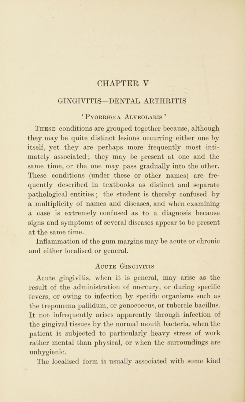 GINGIVITIS—DENTAL ARTHRITIS ‘ Pyorrhoea Alveolaris 5 These conditions are grouped together because, although they may be quite distinct lesions occurring either one by itself, yet they are perhaps more frequently most inti- mately associated; they may be present at one and the same time, or the one may pass gradually into the other. These conditions (under these or other names) are fre- quently described in textbooks as distinct and separate pathological entities ; the student is thereby confused by a multiplicity of names and diseases, and when examining a case is extremely confused as to a diagnosis because signs and symptoms of several diseases appear to be present at the same time. Inflammation of the gum margins may be acute or chronic and either localised or general. Acute Gingivitis Acute gingivitis, when it is general, may arise as the result of the administration of mercury, or during specific fevers, or owing to infection by specific organisms such as the treponema pallidum, or gonococcus, or tubercle bacillus. It not infrequently arises apparently through infection of the gingival tissues by the normal mouth bacteria, when the patient is subjected to particularly heavy stress of work rather mental than physical, or when the surroundings are unhygienic. The localised form is usually associated with some kind