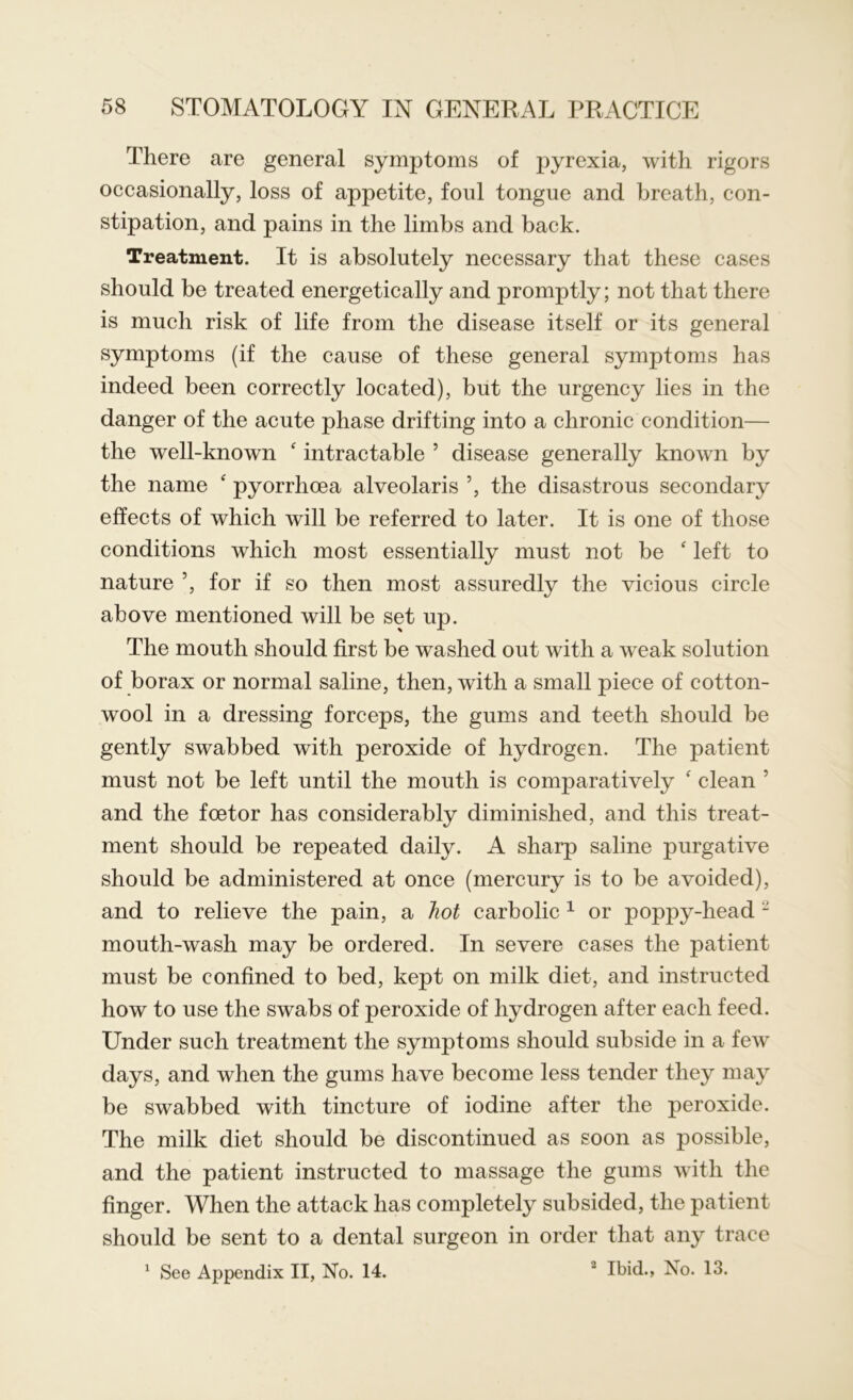 There are general symptoms of pyrexia, with rigors occasionally, loss of appetite, foul tongue and breath, con- stipation, and pains in the limbs and back. Treatment. It is absolutely necessary that these cases should be treated energetically and promptly; not that there is much risk of life from the disease itself or its general symptoms (if the cause of these general symptoms has indeed been correctly located), but the urgency lies in the danger of the acute phase drifting into a chronic condition— the well-known ‘ intractable 5 disease generally known by the name ‘ pyorrhoea alveolaris ’, the disastrous secondary effects of which will be referred to later. It is one of those conditions which most essentially must not be ‘ left to nature ’, for if so then most assuredly the vicious circle above mentioned will be set up. The mouth should first be washed out with a weak solution of borax or normal saline, then, with a small piece of cotton- wool in a dressing forceps, the gums and teeth should be gently swabbed with peroxide of hydrogen. The patient must not be left until the mouth is comparatively ‘ clean ’ and the foetor has considerably diminished, and this treat- ment should be repeated daily. A sharp saline purgative should be administered at once (mercury is to be avoided), and to relieve the pain, a hot carbolic 1 or poppy-head - mouth-wash may be ordered. In severe cases the patient must be confined to bed, kept on milk diet, and instructed how to use the swabs of peroxide of hydrogen after each feed. Under such treatment the symptoms should subside in a few days, and when the gums have become less tender they may be swabbed with tincture of iodine after the peroxide. The milk diet should be discontinued as soon as possible, and the patient instructed to massage the gums with the finger. When the attack has completely subsided, the patient should be sent to a dental surgeon in order that any trace 1 See Appendix II, No. 14. 3 Ibid., No. 13.