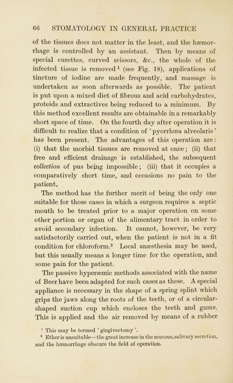 of the tissues does not matter in the least, and the haemor- rhage is controlled by an assistant. Then by means of special curettes, curved scissors, &c., the whole of the infected tissue is removed1 (see Eig. 18), applications of tincture of iodine are made frequently, and massage is undertaken as soon afterwards as possible. The patient is put upon a mixed diet of fibrous and acid carbohydrates, proteids and extractives being reduced to a minimum. By this method excellent results are obtainable in a remarkably short space of time. On the fourth day after operation it is difficult to realize that a condition of ‘ pyorrhoea alveolaris 5 has been present. The advantages of this operation are: (i) that the morbid tissues are removed at once; (ii) that free and efficient drainage is established, the subsequent collection of pus being impossible; (iii) that it occupies a comparatively short time, and occasions no pain to the patient. The method has the further merit of being the only one suitable for those cases in which a surgeon requires a septic mouth to be treated prior to a major operation on some other portion or organ of the alimentary tract in order to avoid secondary infection. It cannot, however, be very satisfactorily carried out, when the patient is not in a fit condition for chloroform.2 Local anaesthesia may be used, but this usually means a longer time for the operation, and some pain for the patient. The passive hyperaemic methods associated with the name of Beer have been adapted for such cases as these. A special appliance is necessary in the shape of a spring splint which grips the jaws along the roots of the teeth, or of a circular- shaped suction cup which encloses the teeth and gums. This is applied and the air removed by means of a rubber 1 This may be termed * gingivectomy \ 2 Ether is unsuitable—the great increase in the mucous,salivary secretion, and the haemorrhage obscure the field of operation.