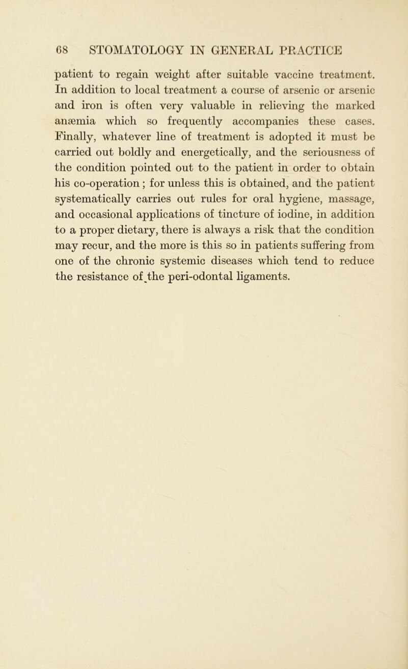 patient to regain weight after suitable vaccine treatment. In addition to local treatment a course of arsenic or arsenic and iron is often very valuable in relieving the marked anaemia which so frequently accompanies these cases. Finally, whatever line of treatment is adopted it must be carried out boldly and energetically, and the seriousness of the condition pointed out to the patient in order to obtain his co-operation; for unless this is obtained, and the patient systematically carries out rules for oral hygiene, massage, and occasional applications of tincture of iodine, in addition to a proper dietary, there is always a risk that the condition may recur, and the more is this so in patients suffering from one of the chronic systemic diseases which tend to reduce the resistance of,the peri-odontal ligaments.