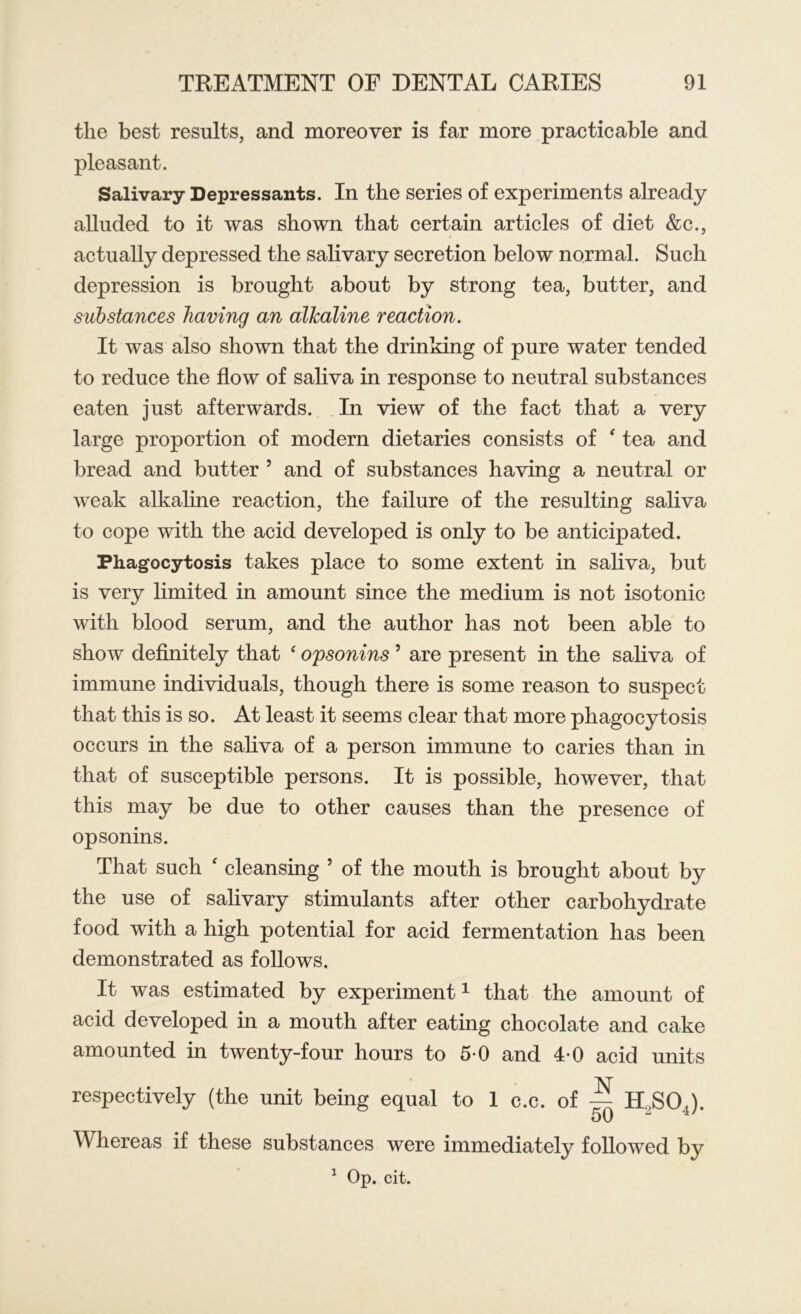 the best results, and moreover is far more practicable and pleasant. Salivary Depressants. In the series of experiments already alluded to it was shown that certain articles of diet &c., actually depressed the salivary secretion below normal. Such depression is brought about by strong tea, butter, and substances having an alkaline reaction. It was also shown that the drinking of pure water tended to reduce the flow of saliva in response to neutral substances eaten just afterwards. In view of the fact that a very large proportion of modern dietaries consists of ‘ tea and bread and butter 5 and of substances having a neutral or weak alkaline reaction, the failure of the resulting saliva to cope with the acid developed is only to be anticipated. Phagocytosis takes place to some extent in saliva, but is very limited in amount since the medium is not isotonic with blood serum, and the author has not been able to show definitely that ‘ opsonins 5 are present in the saliva of immune individuals, though there is some reason to suspect that this is so. At least it seems clear that more phagocytosis occurs in the saliva of a person immune to caries than in that of susceptible persons. It is possible, however, that this may be due to other causes than the presence of opsonins. That such ‘ cleansing 5 of the mouth is brought about by the use of salivary stimulants after other carbohydrate food with a high potential for acid fermentation has been demonstrated as follows. It was estimated by experiment1 that the amount of acid developed in a mouth after eating chocolate and cake amounted in twenty-four hours to 5*0 and 4*0 acid units respectively (the unit being equal to 1 c.c. of ^ H„SOA 50 4 Whereas if these substances were immediately followed by