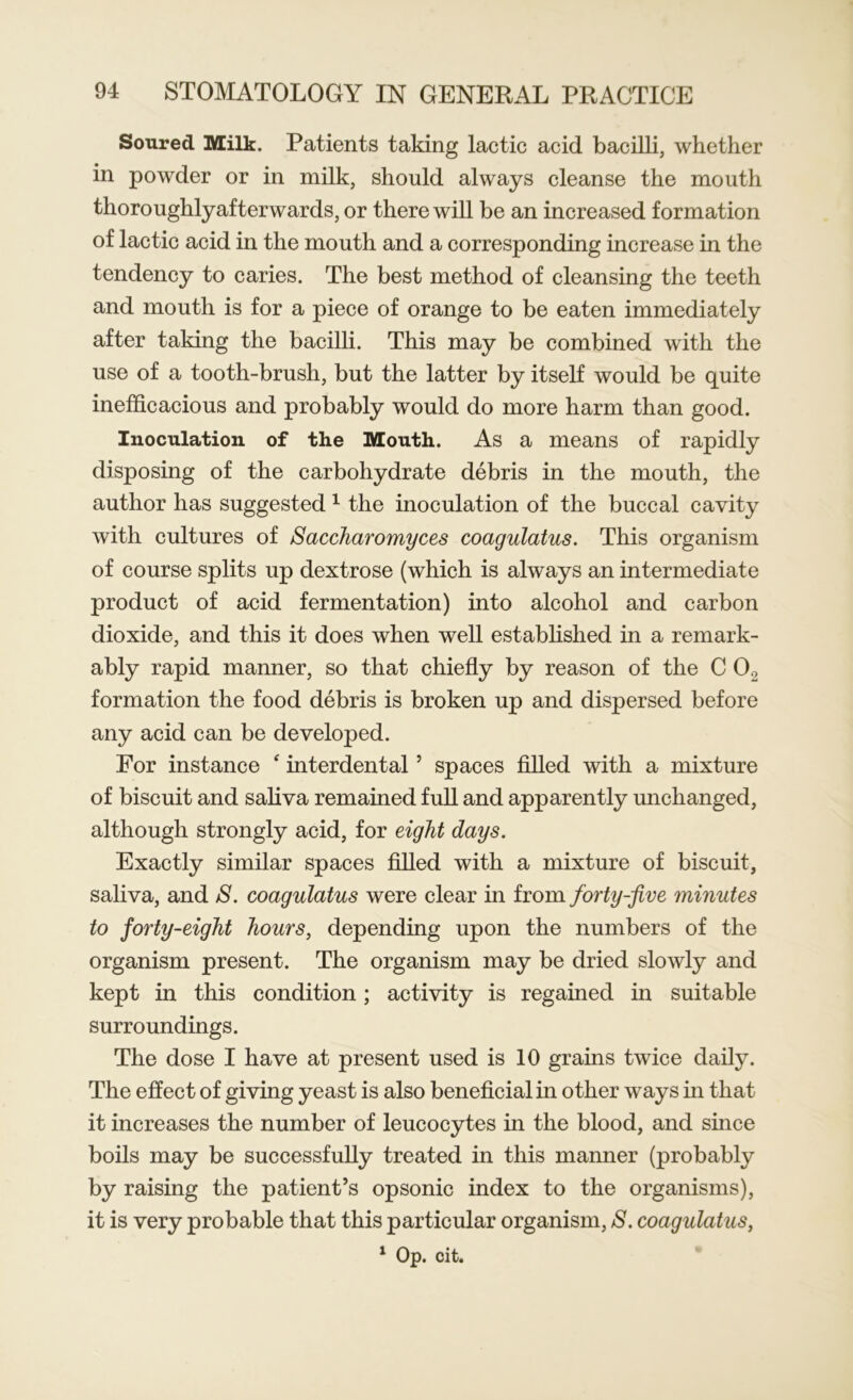 Soured Milk. Patients taking lactic acid bacilli, whether in powder or in milk, should always cleanse the mouth thoroughlyafterwards, or there will be an increased formation of lactic acid in the mouth and a corresponding increase in the tendency to caries. The best method of cleansing the teeth and mouth is for a piece of orange to be eaten immediately after taking the bacilli. This may be combined with the use of a tooth-brush, but the latter by itself would be quite inefficacious and probably would do more harm than good. Inoculation of the Mouth. As a means of rapidly disposing of the carbohydrate debris in the mouth, the author has suggested1 the inoculation of the buccal cavity with cultures of Saccharomyces coagulatus. This organism of course splits up dextrose (which is always an intermediate product of acid fermentation) into alcohol and carbon dioxide, and this it does when well established in a remark- ably rapid manner, so that chiefly by reason of the C 02 formation the food debris is broken up and dispersed before any acid can be developed. For instance ‘ interdental 5 spaces filled with a mixture of biscuit and saliva remained full and apparently unchanged, although strongly acid, for eight days. Exactly similar spaces filled with a mixture of biscuit, saliva, and 8. coagulatus were clear in from forty-five minutes to forty-eight hours, depending upon the numbers of the organism present. The organism may be dried slowly and kept in this condition; activity is regained in suitable surroundings. The dose I have at present used is 10 grains twice daily. The effect of giving yeast is also beneficial in other ways in that it increases the number of leucocytes in the blood, and since boils may be successfully treated in this manner (probably by raising the patient’s opsonic index to the organisms), it is very probable that this particular organism, S. coagulatus,