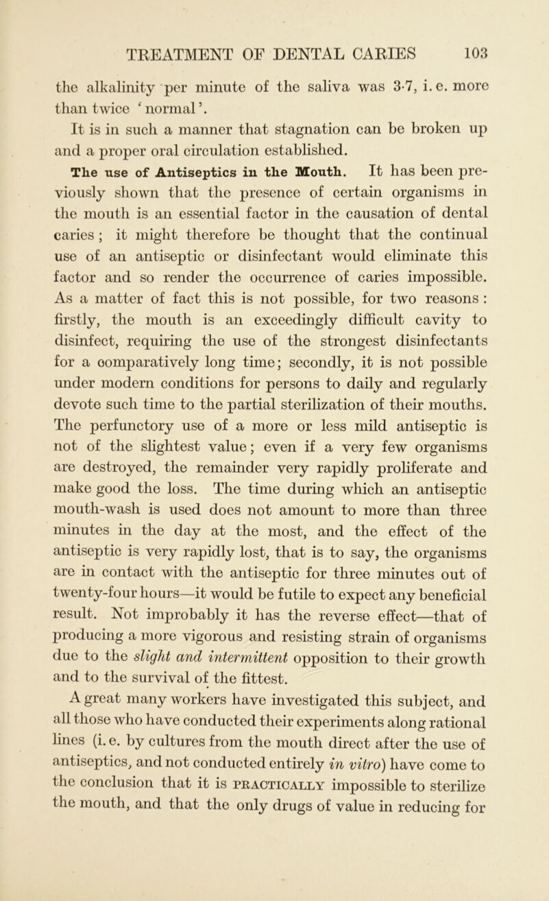 the alkalinity per minute of the saliva was 3-7, i.e. more than twice ‘ normal \ It is in such a manner that stagnation can be broken up and a proper oral circulation established. The use of Antiseptics in the Mouth. It has been pre- viously shown that the presence of certain organisms in the mouth is an essential factor in the causation of dental caries ; it might therefore be thought that the continual use of an antiseptic or disinfectant would eliminate this factor and so render the occurrence of caries impossible. As a matter of fact this is not possible, for two reasons : firstly, the mouth is an exceedingly difficult cavity to disinfect, requiring the use of the strongest disinfectants for a comparatively long time; secondly, it is not possible under modern conditions for persons to daily and regularly devote such time to the partial sterilization of their mouths. The perfunctory use of a more or less mild antiseptic is not of the slightest value; even if a very few organisms are destroyed, the remainder very rapidly proliferate and make good the loss. The time during which an antiseptic mouth-wash is used does not amount to more than three minutes in the day at the most, and the effect of the antiseptic is very rapidly lost, that is to say, the organisms are in contact with the antiseptic for three minutes out of twenty-four hours—it would be futile to expect any beneficial result. Not improbably it has the reverse effect—that of producing a more vigorous and resisting strain of organisms due to the slight and intermittent opposition to their growth and to the survival of the fittest. A great many workers have investigated this subject, and all those who have conducted their experiments along rational lines (i. e. by cultures from the mouth direct after the use of antiseptics, and not conducted entirely in vitro) have come to the conclusion that it is practically impossible to sterilize the mouth, and that the only drugs of value in reducing for