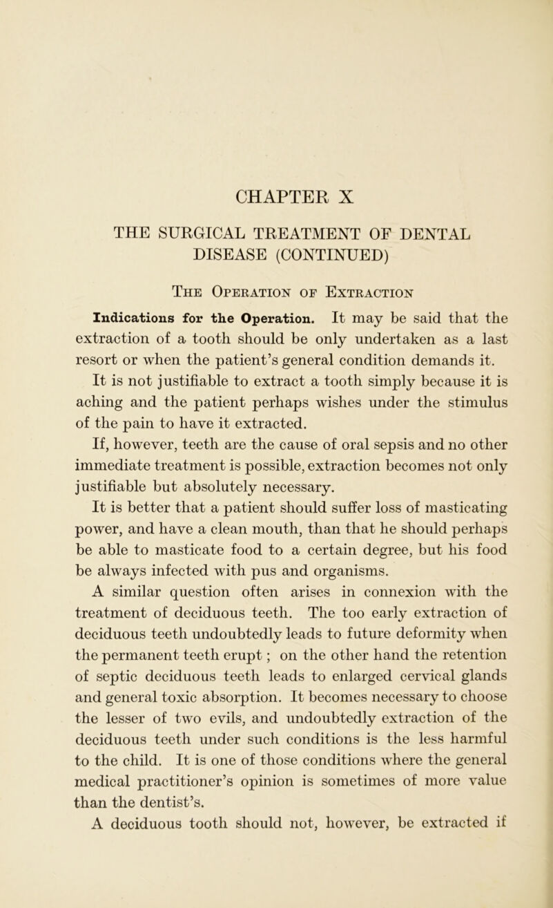 CHAPTER X THE SURGICAL TREATMENT OF DENTAL DISEASE (CONTINUED) The Operation of Extraction Indications for the Operation. It may be said that the extraction of a tooth should be only undertaken as a last resort or when the patient’s general condition demands it. It is not justifiable to extract a tooth simply because it is aching and the patient perhaps wishes under the stimulus of the pain to have it extracted. If, however, teeth are the cause of oral sepsis and no other immediate treatment is possible, extraction becomes not only justifiable but absolutely necessary. It is better that a patient should suffer loss of masticating power, and have a clean mouth, than that he should perhaps be able to masticate food to a certain degree, but his food be always infected with pus and organisms. A similar question often arises in connexion with the treatment of deciduous teeth. The too early extraction of deciduous teeth undoubtedly leads to future deformity when the permanent teeth erupt; on the other hand the retention of septic deciduous teeth leads to enlarged cervical glands and general toxic absorption. It becomes necessary to choose the lesser of two evils, and undoubtedly extraction of the deciduous teeth under such conditions is the less harmful to the child. It is one of those conditions where the general medical practitioner’s opinion is sometimes of more value than the dentist’s. A deciduous tooth should not, however, be extracted if