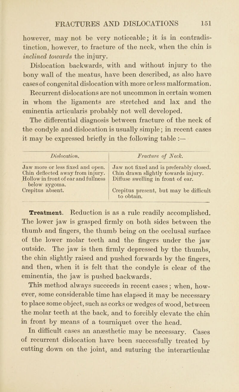 however, may not be very noticeable; it is in contradis- tinction, however, to fracture of the neck, when the chin is inclined towards the injury. Dislocation backwards, with and without injury to the bony wall of the meatus, have been described, as also have cases of congenital dislocation with more or less malformation. Recurrent dislocations are not uncommon in certain women in whom the ligaments are stretched and lax and the eminentia articularis probably not well developed. The differential diagnosis between fracture of the neck of the condyle and dislocation is usually simple; in recent cases it may be expressed briefly in the following table :— Dislocation. Fracture of Neck. Jaw more or less fixed and open. Chin deflected away from injury. Hollow in front of ear and fullness below zygoma. Crepitus absent. Jaw not fixed and is preferably closed. Chin drawn slightly towards injury. Diffuse swelling in front of ear. Crepitus present, but may be difficult to obtain. Treatment. Reduction is as a rule readily accomplished. The lower jaw is grasped firmly on both sides between the thumb and fingers, the thumb being on the occlusal surface of the lower molar teeth and the fingers under the jaw outside. The jaw is then firmly depressed by the thumbs, the chin slightly raised and pushed forwards by the fingers, and then, when it is felt that the condyle is clear of the eminentia, the jaw is pushed backwards. This method always succeeds in recent cases; when, how- ever, some considerable time has elapsed it may be necessary to place some object, such as corks or wedges of wood, between the molar teeth at the back, and to forcibly elevate the chin in front by means of a tourniquet over the head. In difficult cases an anaesthetic may be necessary. Cases of recurrent dislocation have been successfully treated by cutting down on the joint, and suturing the in ter articular