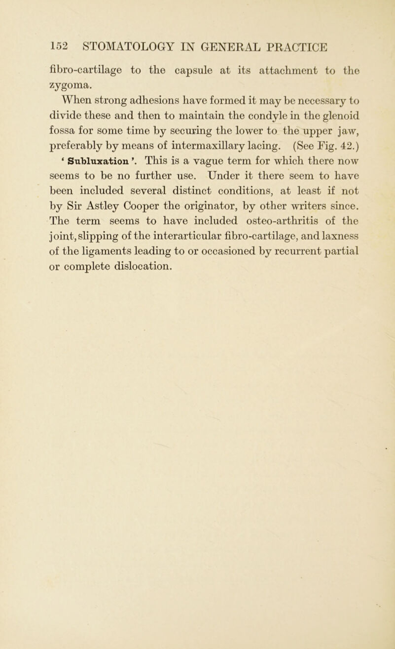 fibro-cartilage to the capsule at its attachment to the zygoma. When strong adhesions have formed it may be necessary to divide these and then to maintain the condyle in the glenoid fossa for some time by securing the lower to the upper jaw, preferably by means of intermaxillary lacing. (See Fig. 42.) 4 Subluxation \ This is a vague term for which there now seems to be no further use. Under it there seem to have been included several distinct conditions, at least if not by Sir Astley Cooper the originator, by other writers since. The term seems to have included osteo-arthritis of the j oint, slipping of the interarticular fibro-cartilage, and laxness of the ligaments leading to or occasioned by recurrent partial or complete dislocation.