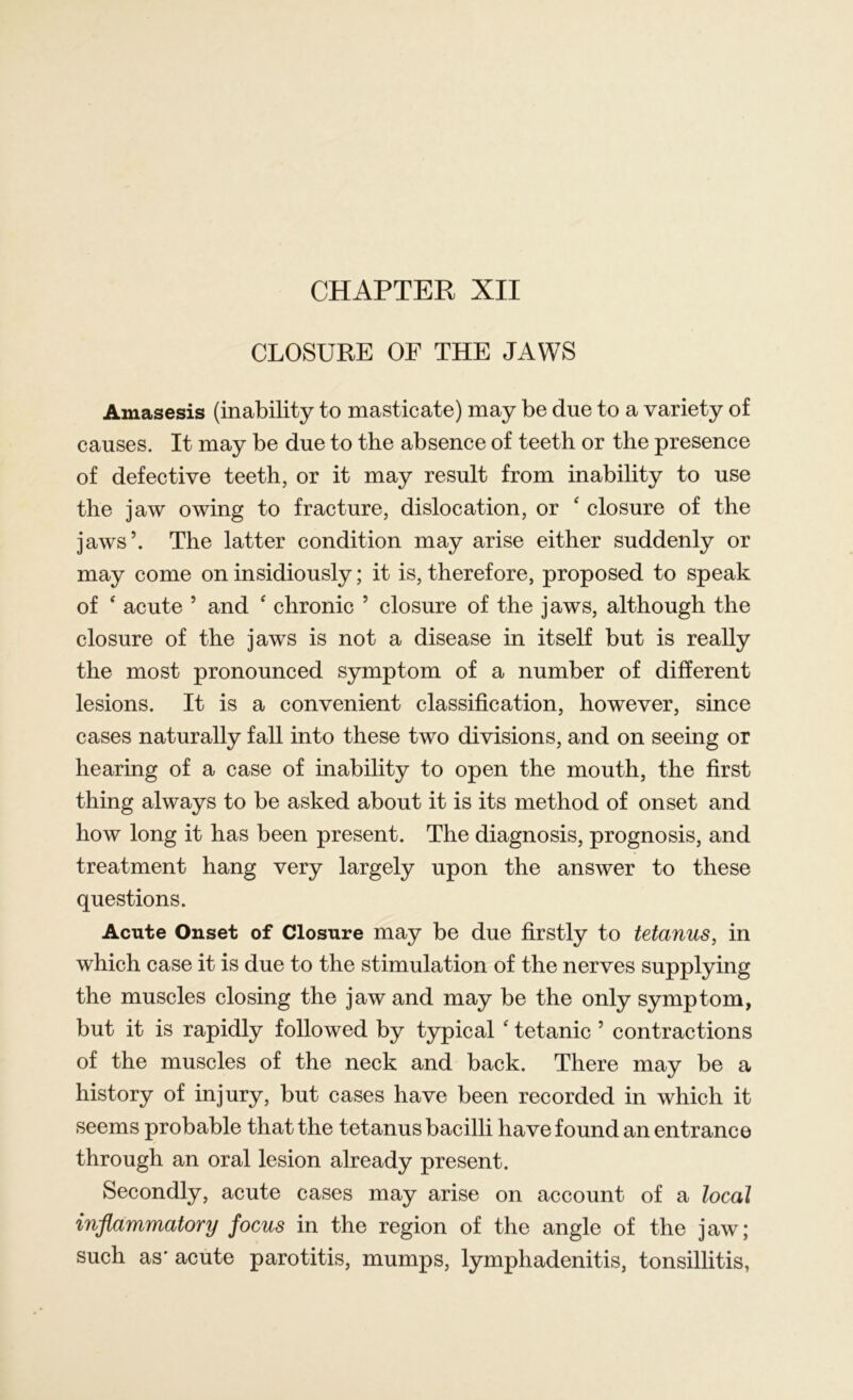 CHAPTER XII CLOSURE OF THE JAWS Amasesis (inability to masticate) may be due to a variety of causes. It may be due to the absence of teeth or the presence of defective teeth, or it may result from inability to use the jaw owing to fracture, dislocation, or ‘ closure of the jaws’. The latter condition may arise either suddenly or may come on insidiously; it is, therefore, proposed to speak of ‘ acute ’ and ‘ chronic ’ closure of the jaws, although the closure of the jaws is not a disease in itself but is really the most pronounced symptom of a number of different lesions. It is a convenient classification, however, since cases naturally fall into these two divisions, and on seeing or hearing of a case of inability to open the mouth, the first thing always to be asked about it is its method of onset and how long it has been present. The diagnosis, prognosis, and treatment hang very largely upon the answer to these questions. Acute Onset of Closure may be due firstly to tetanus, in which case it is due to the stimulation of the nerves supplying the muscles closing the jaw and may be the only symptom, but it is rapidly followed by typical ‘ tetanic ’ contractions of the muscles of the neck and back. There may be a history of injury, but cases have been recorded in which it seems probable that the tetanus bacilli have found an entrance through an oral lesion already present. Secondly, acute cases may arise on account of a local inflammatory focus in the region of the angle of the jaw; such as' acute parotitis, mumps, lymphadenitis, tonsillitis,