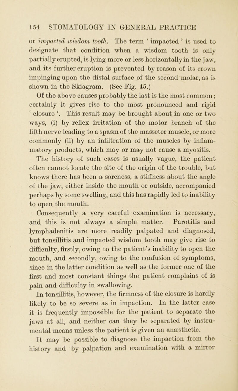 or impacted wisdom tooth. The term ‘ impacted 5 is used to designate that condition when a wisdom tooth is only partially erupted, is lying more or less horizontally in the jaw, and its further eruption is prevented by reason of its crown impinging upon the distal surface of the second molar, as is shown in the Skiagram. (See Fig. 45.) Of the above causes probably the last is the most common; certainly it gives rise to the most pronounced and rigid ‘ closure ’. This result may be brought about in one or two ways, (i) by reflex irritation of the motor branch of the fifth nerve leading to a spasm of the masseter muscle, or more commonly (ii) by an infiltration of the muscles by inflam- matory products, which may or may not cause a myositis. The history of such cases is usually vague, the patient often cannot locate the site of the origin of the trouble, but knows there has been a soreness, a stiffness about the angle of the jaw, either inside the mouth or outside, accompanied perhaps by some swelling, and this has rapidly led to inability to open the mouth. Consequently a very careful examination is necessary, and this is not always a simple matter. Parotitis and lymphadenitis are more readily palpated and diagnosed, but tonsillitis and impacted wisdom tooth may give rise to difficulty, firstly, owing to the patient’s inability to open the mouth, and secondly, owing to the confusion of symptoms, since in the latter condition as well as the former one of the first and most constant things the patient complains of is pain and difficulty in swallowing. In tonsillitis, however, the firmness of the closure is hardly likely to be so severe as in impaction. In the latter case it is frequently impossible for the patient to separate the jaws at all, and neither can they be separated by instru- mental means unless the patient is given an anaesthetic. It may be possible to diagnose the impaction from the history and by palpation and examination with a mirror