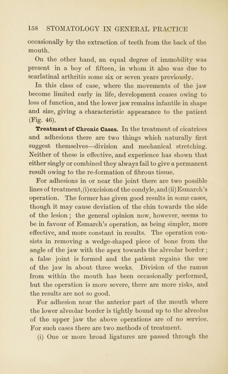 occasionally by the extraction of teeth from the back of the mouth. On the other hand, an equal degree of immobility was present in a boy of fifteen, in whom it also was due to scarlatinal arthritis some six or seven years previously. In this class of case, where the movements of the jaw become limited early in life, development ceases owing to loss of function, and the lower jaw remains infantile in shape and size, giving a characteristic appearance to the patient (Fig. 46). Treatment of Chronic Cases. In the treatment of cicatrices and adhesions there are two things which naturally first suggest themselves—division and mechanical stretching. Neither of these is effective, and experience has shown that either singly or combined they always fail to give a permanent result owing to the re-formation of fibrous tissue. For adhesions in or near the joint there are two possible lines of treatment, (i) excision of the condyle, and (ii) Esmarch’s operation. The former has given good results in some cases, though it may cause deviation of the chin towards the side of the lesion; the general opinion now, however, seems to be in favour of Esmarch’s operation, as being simpler, more effective, and more constant in results. The operation con- sists in removing a wedge-shaped piece of bone from the angle of the jaw with the apex towards the alveolar border ; a false joint is formed and the patient regains the use of the jaw in about three weeks. Division of the ramus from within the mouth has been occasionally performed, but the operation is more severe, there are more risks, and the results are not so good. For adhesion near the anterior part of the mouth where the lower alveolar border is tightly bound up to the alveolus of the upper jaw the above operations are of no service. For such cases there are two methods of treatment. (i) One or more broad ligatures are passed through the