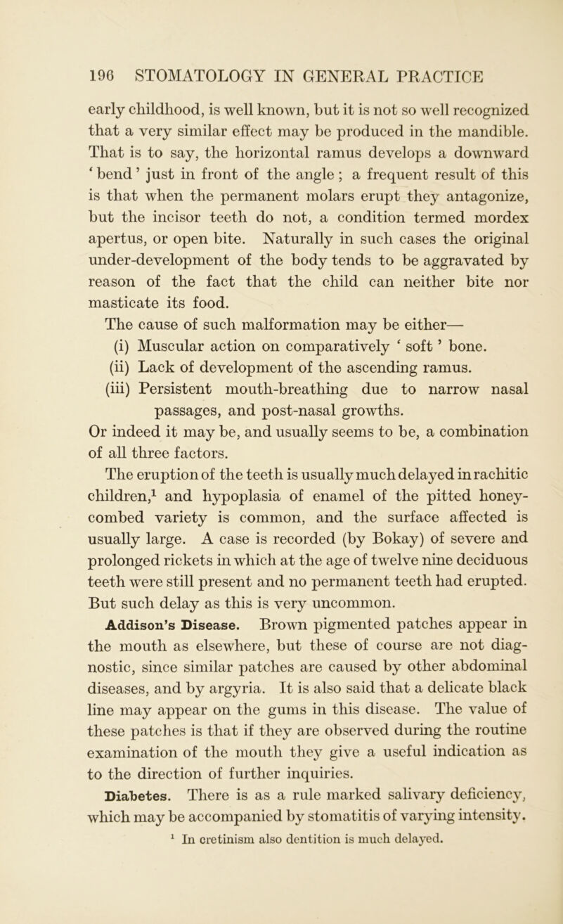 early childhood, is well known, but it is not so well recognized that a very similar effect may be produced in the mandible. That is to say, the horizontal ramus develops a downward ‘ bend ’ just in front of the angle; a frequent result of this is that when the permanent molars erupt they antagonize, but the incisor teeth do not, a condition termed mordex apertus, or open bite. Naturally in such cases the original under-development of the body tends to be aggravated by reason of the fact that the child can neither bite nor masticate its food. The cause of such malformation may be either— (i) Muscular action on comparatively ‘ soft ’ bone. (ii) Lack of development of the ascending ramus. (iii) Persistent mouth-breathing due to narrow nasal passages, and post-nasal growths. Or indeed it may be, and usually seems to be, a combination of all three factors. The eruption of the teeth is usually much delayed in rachitic children,1 and hypoplasia of enamel of the pitted honey- combed variety is common, and the surface affected is usually large. A case is recorded (by Bokay) of severe and prolonged rickets in which at the age of twelve nine deciduous teeth were still present and no permanent teeth had erupted. But such delay as this is very uncommon. Addison’s Disease. Brown pigmented patches appear in the mouth as elsewhere, but these of course are not diag- nostic, since similar patches are caused by other abdominal diseases, and by argyria. It is also said that a delicate black line may appear on the gums in this disease. The value of these patches is that if they are observed during the routine examination of the mouth they give a useful indication as to the direction of further inquiries. Diabetes. There is as a rule marked salivary deficiency, which may be accompanied by stomatitis of varying intensity. 1 In cretinism also dentition is much delayed.