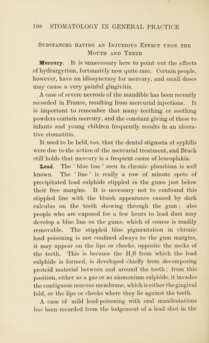 Substances having an Injurious Effect upon the Mouth and Teeth Mercury. It is unnecessary here to point out the effects of hydrargyrism, fortunately now quite rare. Certain people, however, have an idiosyncrasy for mercury, and small doses may cause a very painful gingivitis. A case of severe necrosis of the mandible has been recently recorded in France, resulting from mercurial injections. It is important to remember that many teething or soothing powders contain mercury, and the constant giving of these to infants and young children frequently results in an ulcera- tive stomatitis. It used to be held, too, that the dental stigmata of syphilis were due to the action of the mercurial treatment, and Bruck still holds that mercury is a frequent cause of leucoplakia. Lead. The ‘ blue line 5 seen in chronic plumbism is well known. The ‘ line ’ is really a row of minute spots of precipitated lead sulphide stippled in the gums just below their free margins. It is necessary not to confound this stippled line with the bluish appearance caused by dark calculus on the teeth showing through the gum ; also people who are exposed for a few hours to lead dust may develop a blue line on the gums, which of course is readily removable. The stippled blue pigmentation in chronic lead poisoning is not confined always to the gum margins, it may appear on the lips or cheeks, opposite the necks of the teeth. This is because the IRS from which the lead sulphide is formed, is developed chiefly from decomposing proteid material between and around the teeth; from this position, either as a gas or as ammonium sulphide, it invades the contiguous mucous membrane, which is either the gingival fold, or the lips or cheeks where they lie against the teeth. A case of mild lead-poisoning with oral manifestations has been recorded from the lodgement of a lead shot in the