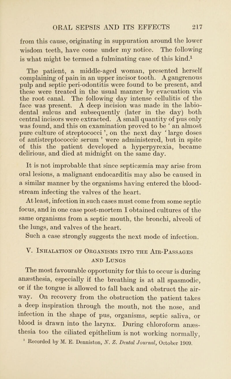 from this cause, originating in suppuration around the lower wisdom teeth, have come under my notice. The following is what might be termed a fulminating case of this kind.1 The patient, a middle-aged woman, presented herself complaining of pain in an upper incisor tooth. A gangrenous pulp and septic peri-odontitis were found to be present, and these were treated in the usual manner by evacuation via the root canal. The following day intense cellulitis of the face was present. A deep incision was made in the labio- dental sulcus and subsequently (later in the day) both central incisors were extracted. A small quantity of pus only was found, and this on examination proved to be ‘ an almost pure culture of streptococci ’, on the next day 'large doses of antistreptococcic serum 5 were administered, but in spite of this the patient developed a hyperpyrexia, became delirious, and died at midnight on the same day. It is not improbable that since septicaemia may arise from oral lesions, a malignant endocarditis may also be caused in a similar manner by the organisms having entered the blood- stream infecting the valves of the heart. At least, infection in such cases must come from some septic focus, and in one case post-mortem I obtained cultures of the same organisms from a septic mouth, the bronchi, alveoli of the lungs, and valves of the heart. Such a case strongly suggests the next mode of infection. V. Inhalation of Organisms into the Air-Passages and Lungs The most favourable opportunity for this to occur is during anaesthesia, especially if the breathing is at all spasmodic, or if the tongue is allowed to fall back and obstruct the air- way. On recovery from the obstruction the patient takes a deep inspiration through the mouth, not the nose, and infection in the shape of pus, organisms, septic saliva, or blood is drawn into the larynx. During chloroform anaes- thesia too the ciliated epithelium is not working normally, Recorded by M. E. Denniston, N. Z. Dental Journal, October 1909.