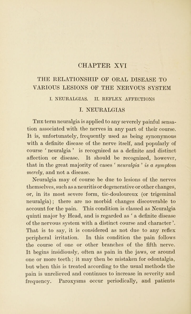 CHAPTER XVI THE RELATIONSHIP OF ORAL DISEASE TO VARIOUS LESIONS OF THE NERVOUS SYSTEM I. NEURALGIAS. II. REFLEX AFFECTIONS I. NEURALGIAS The term neuralgia is applied to any severely painful sensa- tion associated with the nerves in any part of their course. It is, unfortunately, frequently used as being synonymous with a definite disease of the nerve itself, and popularly of course f neuralgia ’ is recognized as a definite and distinct affection or disease. It should be recognized, however, that in the great majority of cases * neuralgia 5 is a symptom merely, and not a disease. Neuralgia may of course be due to lesions of the nerves themselves, such as a neuritis or degenerative or other changes, or, in its most severe form, tic-douloureux (or trigeminal neuralgia); there are no morbid changes discoverable to account for the pain. This condition is classed as Neuralgia quinti major by Head, and is regarded as f a definite disease of the nervous system with a distinct course and character ’. That is to say, it is considered as not due to any reflex peripheral irritation. In this condition the pain follows the course of one or other branches of the fifth nerve. It begins insidiously, often as pain in the jaws, or around one or more teeth; it may then be mistaken for odontalgia, but when this is treated according to the usual methods the pain is unrelieved and continues to increase in severity and frequency. Paroxysms occur periodically, and patients