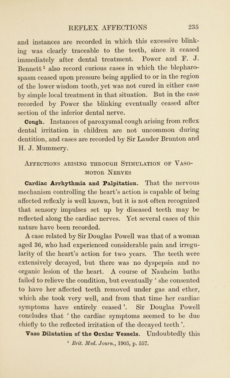 and instances are recorded in which this excessive blink- ing was clearly traceable to the teeth, since it ceased immediately after dental treatment. Power and F. J. Bennett1 also record curious cases in which the blepharo- spasm ceased upon pressure being applied to or in the region of the lower wisdom tooth, yet was not cured in either case by simple local treatment in that situation. But in the case recorded by Power the blinking eventually ceased after section of the inferior dental nerve. Cough. Instances of paroxysmal cough arising from reflex dental irritation in children are not uncommon during dentition, and cases are recorded by Sir Lauder Brunton and H. J. Mummery. Affections arising through Stimulation of Vaso- motor Nerves Cardiac Arrhythmia and Palpitation. That the nervous mechanism controlling the heart’s action is capable of being affected reflexly is well known, but it is not often recognized that sensory impulses set up by diseased teeth may be reflected along the cardiac nerves. Yet several cases of this nature have been recorded. A case related by Sir Douglas Powell was that of a woman aged 36, who had experienced considerable pain and irregu- larity of the heart’s action for two years. The teeth were extensively decayed, but there was no dyspepsia and no organic lesion of the heart. A course of Nauheim baths failed to relieve the condition, but eventually * she consented to have her affected teeth removed under gas and ether, which she took very well, and from that time her cardiac symptoms have entirely ceased ’. Sir Douglas Powell concludes that ‘ the cardiac symptoms seemed to be due chiefly to the reflected irritation of the decayed teeth ’. Vaso Dilatation of the Ocular Vessels. Undoubtedly this 1 Brit. Med. Journ1905, p. 557.