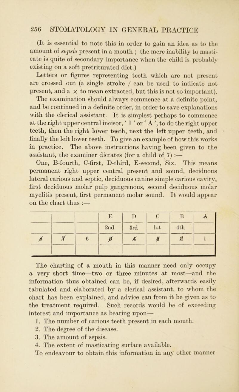 (It is essential to note this in order to gain an idea as to the amount of sepsis present in a mouth ; the mere inability to masti- cate is quite of secondary importance when the child is probably existing on a soft pretriturated diet.) Letters or figures representing teeth which are not present are crossed out (a single stroke / can be used to indicate not present, and a x to mean extracted, but this is not so important). The examination should always commence at a definite point, and be continued in a definite order, in order to save explanations with the clerical assistant. It is simplest perhaps to commence at the right upper central incisor,4 1 ’ or ‘ A ’, to do the right upper teeth, then the right lower teeth, next the left upper teeth, and finally the left lower teeth. To give an example of how this works in practice. The above instructions having been given to the assistant, the examiner dictates (for a child of 7) :— One, B-fourth, C-first, D-third, E-second, Six. This means permanent right upper central present and sound, deciduous lateral carious and septic, deciduous canine simple carious cavity, first deciduous molar pulp gangrenous, second deciduous molar myelitis present, first permanent molar sound. It would appear on the chart thus :— E D C B A 2nd 3rd 1st 4th 6 0 0 £ £ 1 The charting of a mouth in this manner need only occupy a very short time—two or three minutes at most—and the information thus obtained can be, if desired, afterwards easily tabulated and elaborated by a clerical assistant, to whom the chart has been explained, and advice can from it be given as to the treatment required. Such records would be of exceeding interest and importance as bearing upon— 1. The number of carious teeth present in each mouth. 2. The degree of the disease. 3. The amount of sepsis. 4. The extent of masticating surface available. To endeavour to obtain this information in any other manner