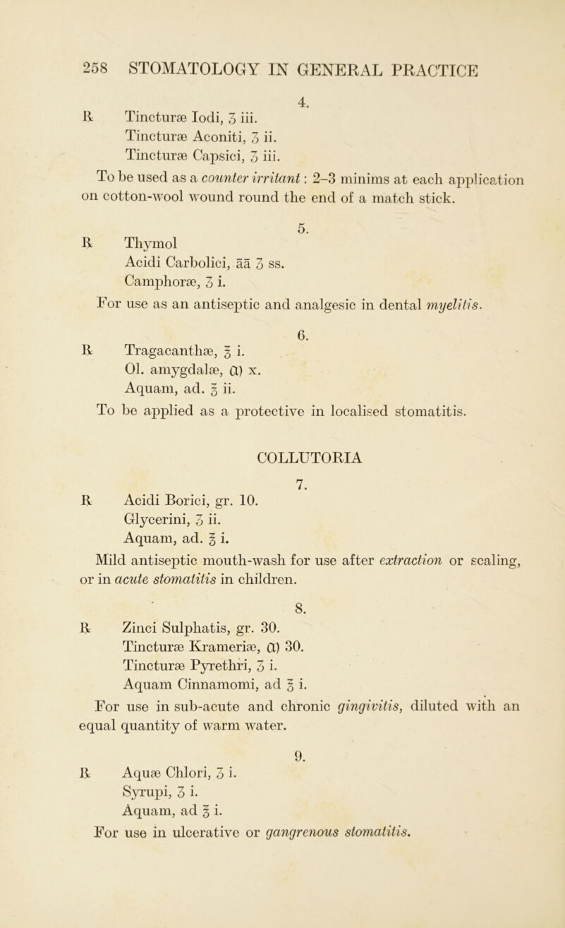 4. R Tincturae Iodi, 3 iii. Tincturae Aconiti, 3 ii. Tincturae Capsici, 3 iii. To be used as a counter irritant: 2-3 minims at each application on cotton-wool wound round the end of a match stick. 5. R Thymol Acidi Carbolici, aa 3 ss. Camphorae, 3 i. For use as an antiseptic and analgesic in dental myelitis. 6. R Tragacanthae, 3 i. 01. amygdalae, Cl) x. Aquam, ad. 5 ii. To be applied as a protective in localised stomatitis. COLLUTORIA 7. R Acidi Borici, gr. 10. Glycerini, 3 ii. Aquam, ad. § i. Mild antiseptic mouth-wash for use after extraction or scaling, or in acute stomatitis in children. 8. R Zinci Sulphatis, gr. 30. Tincturae Krameriae, Cl) 30. Tincturae Pyrethri, 3 i. Aquam Cinnamomi, ad § i. For use in sub-acute and chronic gingivitis, diluted with an equal quantity of warm water. 9. R Aquae Chlori, 3 i. Syrupi, 3 i. Aquam, ad 3 i. For use in ulcerative or gangrenous stomatitis.