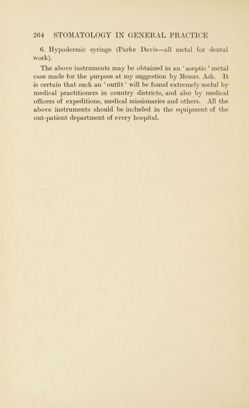 6. Hypodermic syringe (Parke Davis—all metal for dental work). The above instruments may be obtained in an ‘ aseptic ’ metal case made for the purpose at my suggestion by Messrs. Ash. It is certain that such an 4 outfit5 will be found extremely useful by medical practitioners in country districts, and also by medical officers of expeditions, medical missionaries and others. All the above instruments should be included in the equipment of the out-patient department of every hospital.