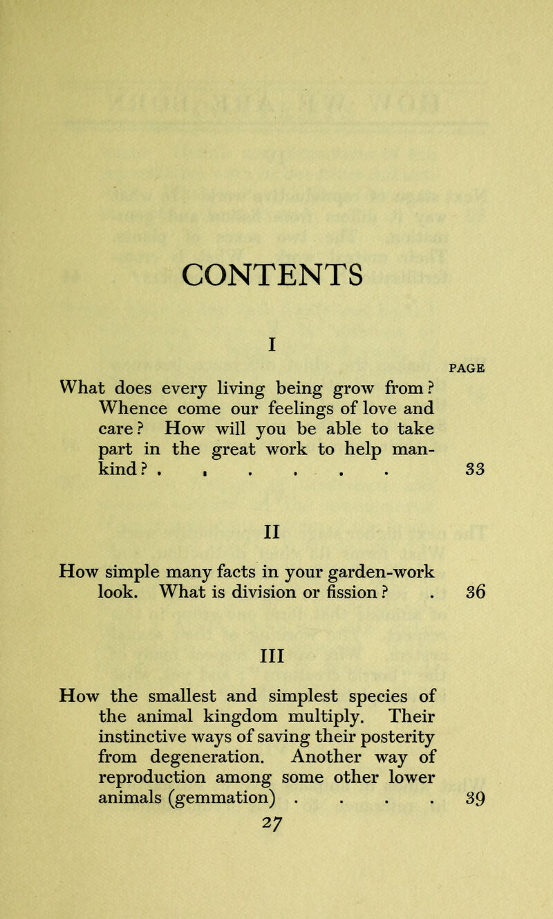 CONTENTS i PAGE What does every living being grow from? Whence come our feelings of love and care? How will you be able to take part in the great work to help man- kind? ...... 33 II How simple many facts in your garden-work look. What is division or fission ? . 36 III How the smallest and simplest species of the animal kingdom multiply. Their instinctive ways of saving their posterity from degeneration. Another way of reproduction among some other lower animals (gemmation) .... 39 2 7